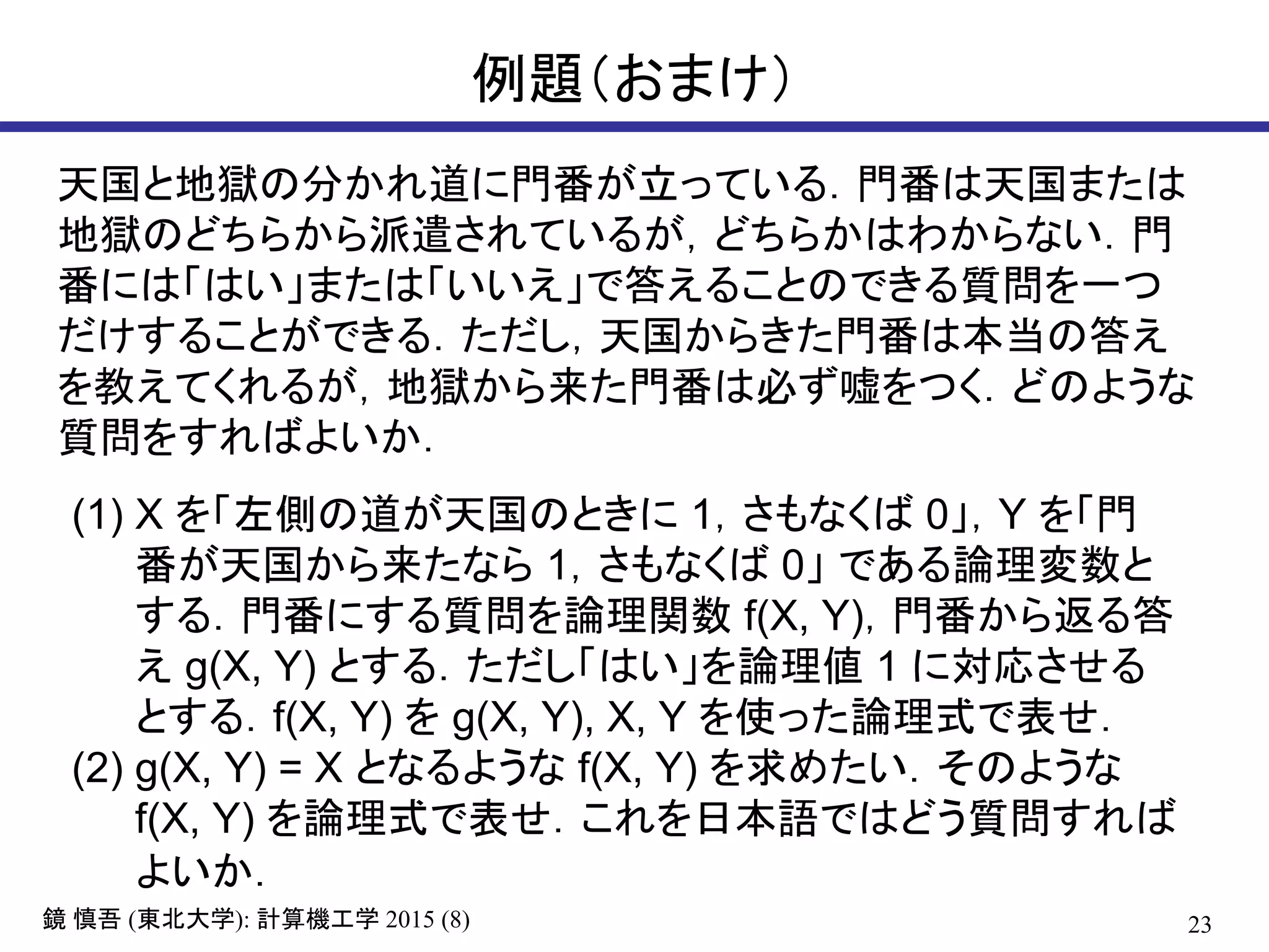 23鏡 慎吾 (東北大学): 計算機工学 2015 (8)
例題（おまけ）
天国と地獄の分かれ道に門番が立っている．門番は天国または
地獄のどちらから派遣されているが，どちらかはわからない．門
番には「はい」または「いいえ」で答えることのできる質問を一つ
だけすることができる．ただし，天国からきた門番は本当の答え
を教えてくれるが，地獄から来た門番は必ず嘘をつく．どのような
質問をすればよいか．
(1) X を「左側の道が天国のときに 1，さもなくば 0」，Y を「門
番が天国から来たなら 1，さもなくば 0」 である論理変数と
する．門番にする質問を論理関数 f(X, Y)，門番から返る答
え g(X, Y) とする．ただし「はい」を論理値 1 に対応させる
とする．f(X, Y) を g(X, Y), X, Y を使った論理式で表せ．
(2) g(X, Y) = X となるような f(X, Y) を求めたい．そのような
f(X, Y) を論理式で表せ．これを日本語ではどう質問すれば
よいか．
 