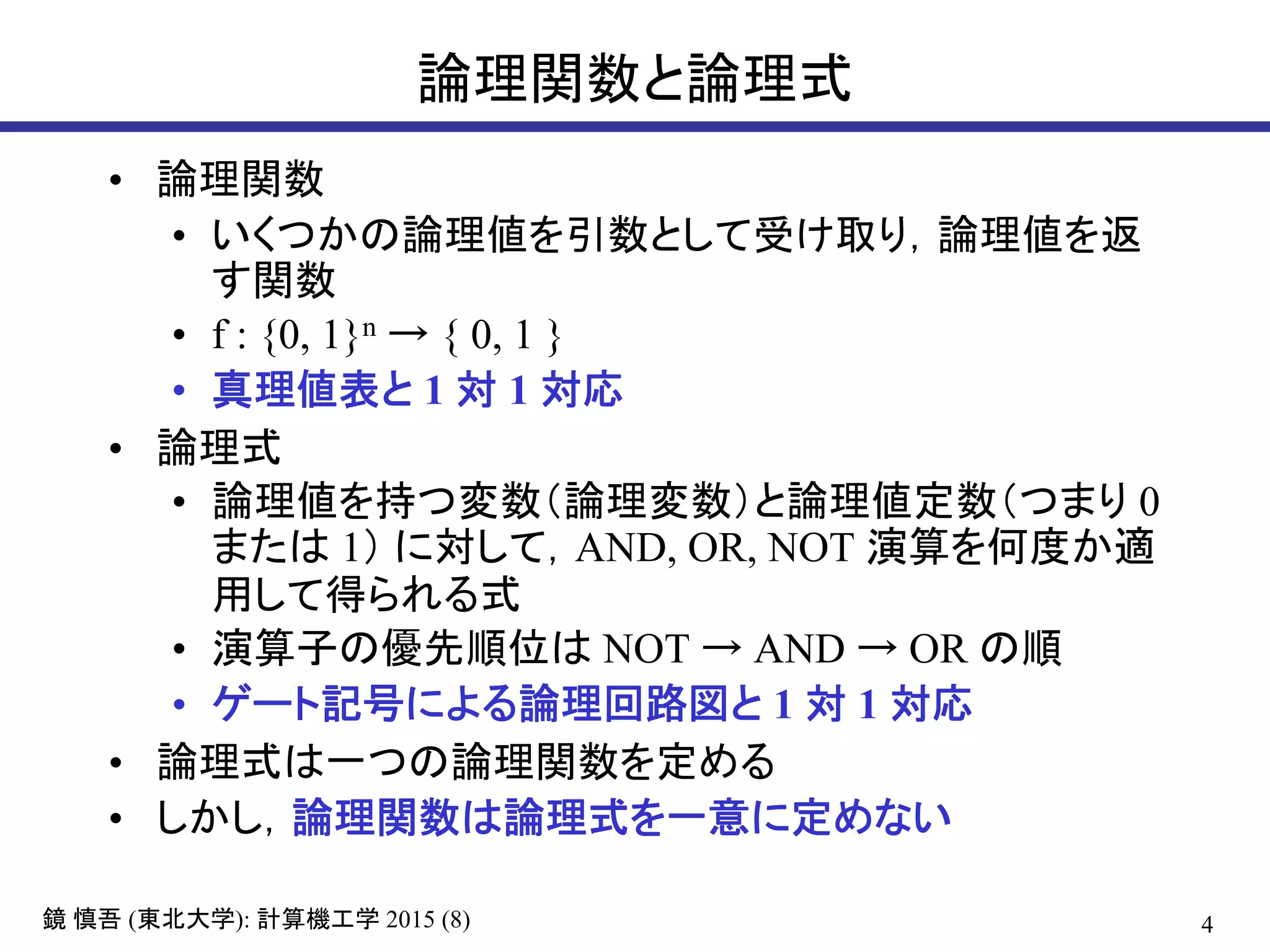 4鏡 慎吾 (東北大学): 計算機工学 2015 (8)
論理関数と論理式
• 論理関数
• いくつかの論理値を引数として受け取り，論理値を返
す関数
• f : {0, 1}n → { 0, 1 }
• 真理値表と 1 対 1 対応
• 論理式
• 論理値を持つ変数（論理変数）と論理値定数（つまり 0
または 1） に対して，AND, OR, NOT 演算を何度か適
用して得られる式
• 演算子の優先順位は NOT → AND → OR の順
• ゲート記号による論理回路図と 1 対 1 対応
• 論理式は一つの論理関数を定める
• しかし，論理関数は論理式を一意に定めない
 