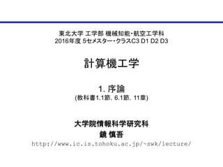 東北大学 工学部 機械知能・航空工学科
2016年度 5セメスター・クラスC3 D1 D2 D3
計算機工学
大学院情報科学研究科
鏡 慎吾
http://www.ic.is.tohoku.ac.jp/~swk/lecture/
1. 序論
(教科書1.1節，6.1節，11章)
 