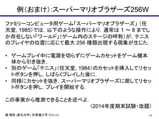 例（おまけ）:スーパーマリオブラザーズ256W
19鏡 慎吾 (東北大学): 計算機工学 2016 (6)
ファミリーコンピュータ用ゲーム「スーパーマリオブラザーズ」 （任
天堂, 1985）では，以下のような操作により，通常は 1 ～ 8 までし
か存在しない「ワールド」（ゲーム内のステージの呼称）が，テニス
のプレイヤの位置に応じて最大 256 種類出現する現象が生じた．
• ゲームプレイ中に電源を切らずにゲームカセットをゲーム機本
体から引き抜き，
• 別のゲーム「テニス」（任天堂, 1984）のカセットを挿入してリセッ
トボタンを押し，しばらくプレイした後に，
• 同様にカセットを抜き，スーパーマリオブラザーズに戻してリセッ
トボタンを押し，プレイを開始する．
この事実から推測できることを述べよ．
（2014年度期末試験・改題）
 