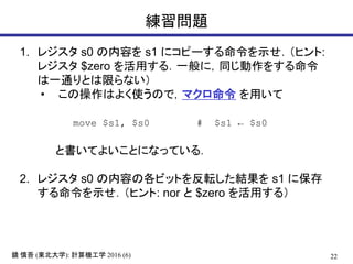 22鏡 慎吾 (東北大学): 計算機工学 2016 (6)
練習問題
1. レジスタ s0 の内容を s1 にコピーする命令を示せ．（ヒント:
レジスタ $zero を活用する．一般に，同じ動作をする命令
は一通りとは限らない）
• この操作はよく使うので，マクロ命令 を用いて
move $s1, $s0 # $s1 ← $s0
と書いてよいことになっている．
2. レジスタ s0 の内容の各ビットを反転した結果を s1 に保存
する命令を示せ．（ヒント: nor と $zero を活用する）
 