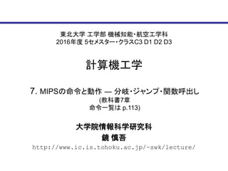 東北大学 工学部 機械知能・航空工学科
2016年度 5セメスター・クラスC3 D1 D2 D3
計算機工学
大学院情報科学研究科
鏡 慎吾
http://www.ic.is.tohoku.ac.jp/~swk/lecture/
7. MIPSの命令と動作 ― 分岐・ジャンプ・関数呼出し
(教科書7章
命令一覧は p.113)
 