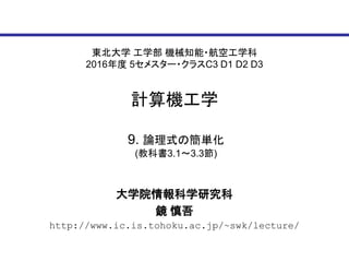 東北大学 工学部 機械知能・航空工学科
2016年度 5セメスター・クラスC3 D1 D2 D3
計算機工学
大学院情報科学研究科
鏡 慎吾
http://www.ic.is.tohoku.ac.jp/~swk/lecture/
9. 論理式の簡単化
(教科書3.1～3.3節)
 