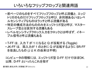 13鏡 慎吾 (東北大学): 計算機工学 2016 (11)
いろいろなフリップフロップと関連用語
• 前ページのものをすべてフリップフロップと呼ぶ流儀と，エッジ
トリガのものだけフリップフロップと呼び，非同期あるいはレベ
ルセンシティブなものはラッチと呼ぶ流儀がある
• 特定の構成方法のもののみをエッジトリガ型と呼び，マスター
スレーブ型とは区別する流儀もある
• レベルセンシティブクロック入力をクロックとは呼ばず，イネー
ブル信号と呼ぶ流儀もある
• T-FF は，入力 T が 1 になると Q が反転する (Toggle)
• JK-FF は， 両入力が 1 のときに Q が反転するように SR-FF
を改良したもの (J と K の由来は不明)
コンピュータの理解には，エッジトリガ型 D-FF だけでほぼOK．
以降，D-FF といったらこれを指す
 