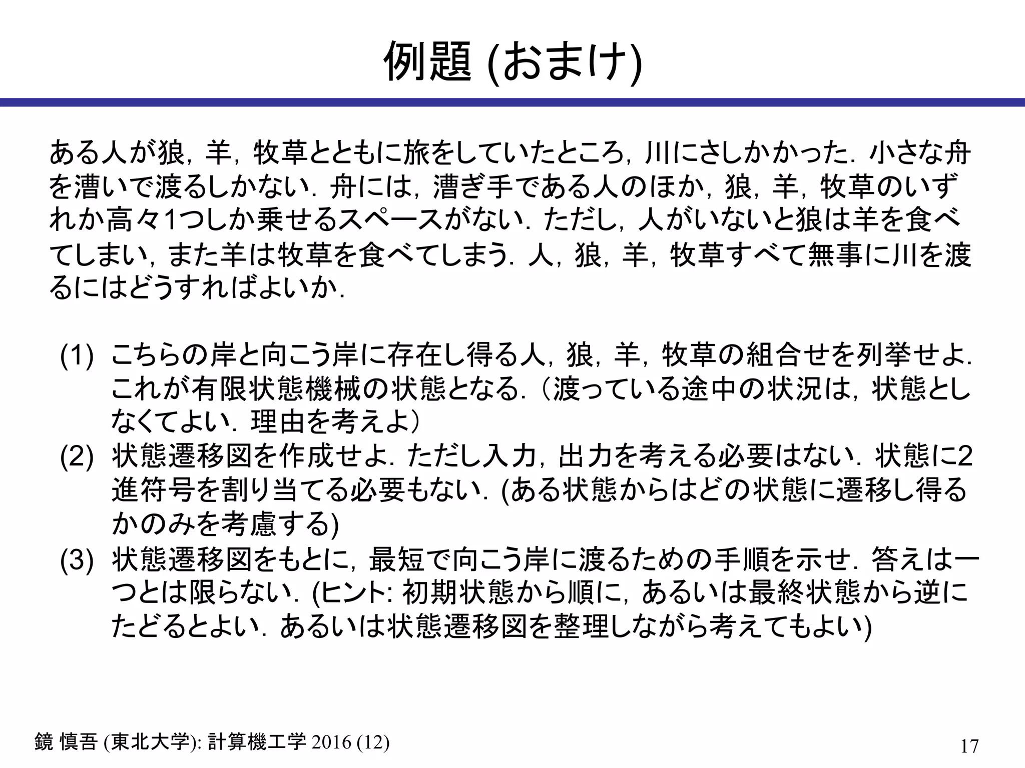 17鏡 慎吾 (東北大学): 計算機工学 2016 (12)
例題 (おまけ)
ある人が狼，羊，牧草とともに旅をしていたところ，川にさしかかった．小さな舟
を漕いで渡るしかない．舟には，漕ぎ手である人のほか，狼，羊，牧草のいず
れか高々1つしか乗せるスペースがない．ただし，人がいないと狼は羊を食べ
てしまい，また羊は牧草を食べてしまう．人，狼，羊，牧草すべて無事に川を渡
るにはどうすればよいか．
(1) こちらの岸と向こう岸に存在し得る人，狼，羊，牧草の組合せを列挙せよ．
これが有限状態機械の状態となる．（渡っている途中の状況は，状態とし
なくてよい．理由を考えよ）
(2) 状態遷移図を作成せよ．ただし入力，出力を考える必要はない．状態に2
進符号を割り当てる必要もない．(ある状態からはどの状態に遷移し得る
かのみを考慮する)
(3) 状態遷移図をもとに，最短で向こう岸に渡るための手順を示せ．答えは一
つとは限らない．(ヒント: 初期状態から順に，あるいは最終状態から逆に
たどるとよい．あるいは状態遷移図を整理しながら考えてもよい)
 