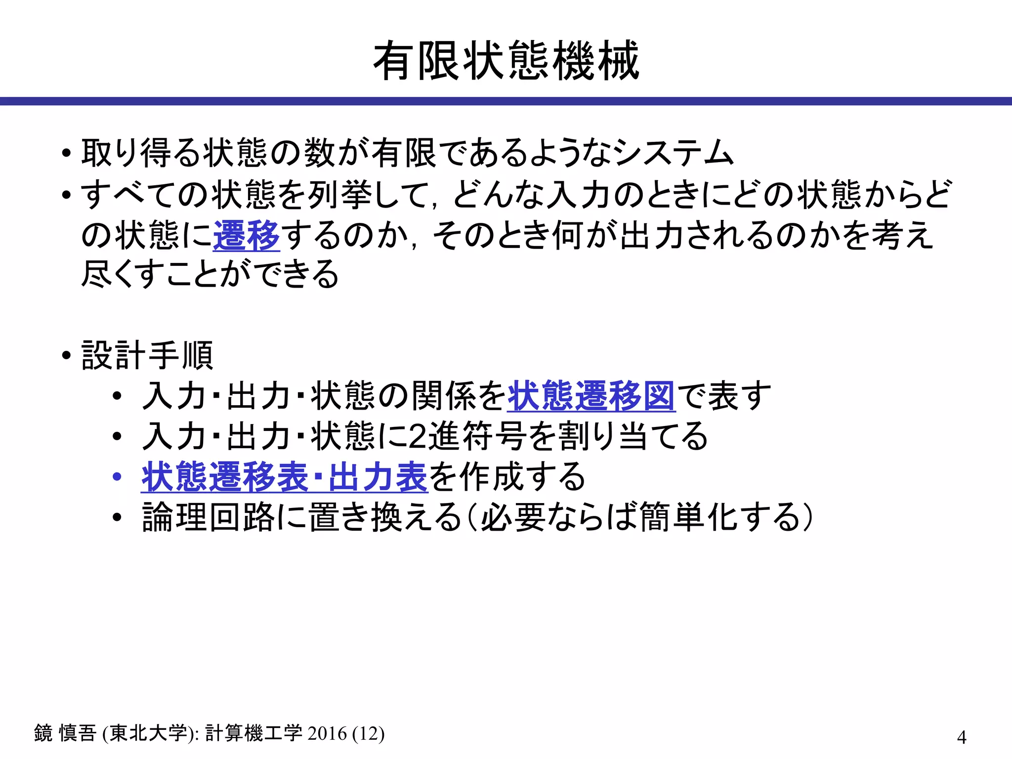 4鏡 慎吾 (東北大学): 計算機工学 2016 (12)
有限状態機械
• 取り得る状態の数が有限であるようなシステム
• すべての状態を列挙して，どんな入力のときにどの状態からど
の状態に遷移するのか，そのとき何が出力されるのかを考え
尽くすことができる
• 設計手順
• 入力・出力・状態の関係を状態遷移図で表す
• 入力・出力・状態に2進符号を割り当てる
• 状態遷移表・出力表を作成する
• 論理回路に置き換える（必要ならば簡単化する）
 