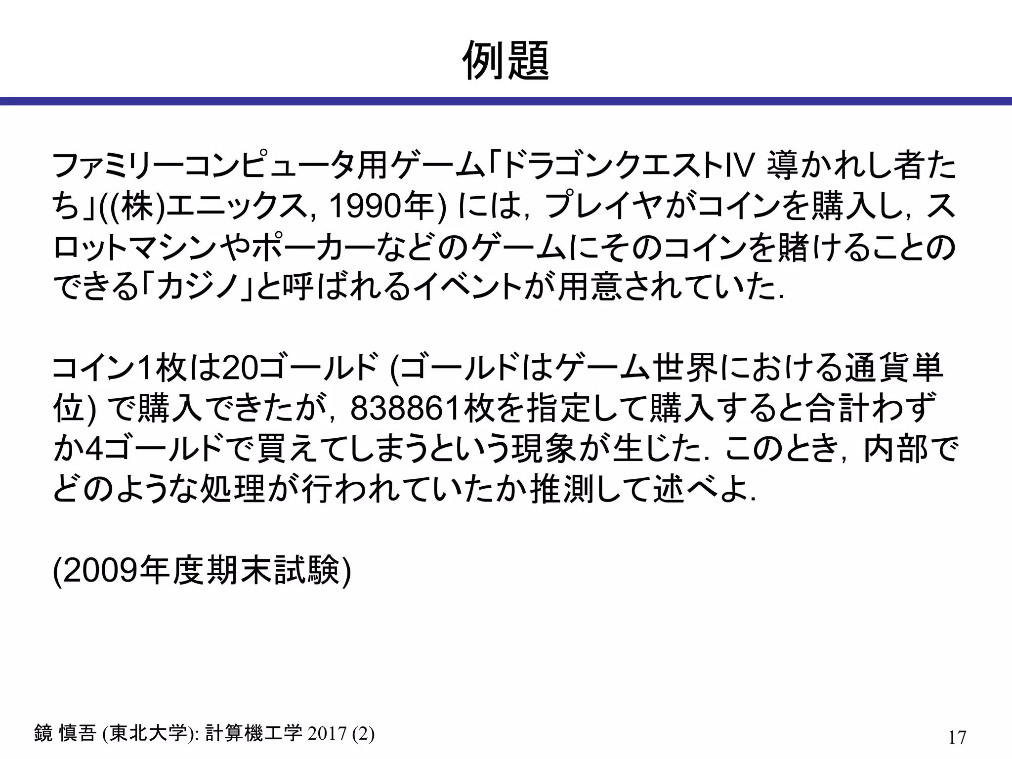 17鏡 慎吾 (東北大学): 計算機工学 2017 (2)
例題
ファミリーコンピュータ用ゲーム「ドラゴンクエストIV 導かれし者た
ち」((株)エニックス, 1990年) には，プレイヤがコインを購入し，ス
ロットマシンやポーカーなどのゲームにそのコインを賭けることの
できる「カジノ」と呼ばれるイベントが用意されていた．
コイン1枚は20ゴールド (ゴールドはゲーム世界における通貨単
位) で購入できたが，838861枚を指定して購入すると合計わず
か4ゴールドで買えてしまうという現象が生じた．このとき，内部で
どのような処理が行われていたか推測して述べよ．
(2009年度期末試験)
 