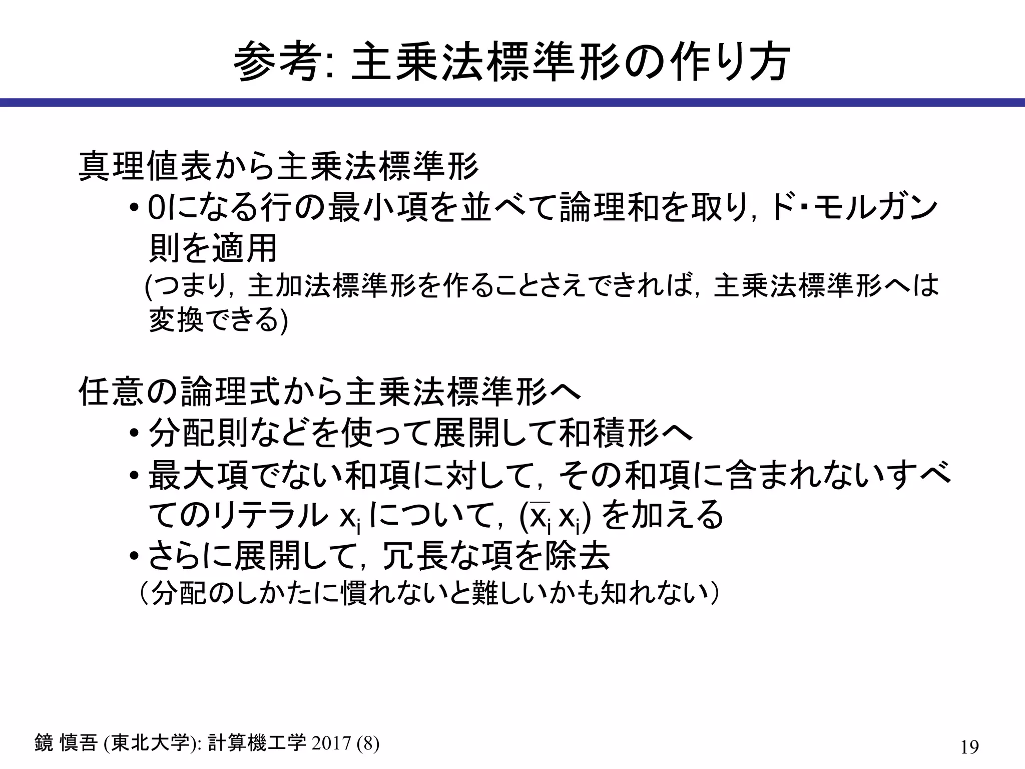 19( ): 2017 (8)鏡 慎吾 東北大学 計算機工学
参考: 主乗法標準形の作り方
真理値表から主乗法標準形
• 0になる行の最小項を並べて論理和を取り，ド・モルガン
則を適用
(つまり，主加法標準形を作ることさえできれば，主乗法標準形へは
変換できる)
任意の論理式から主乗法標準形へ
• 分配則などを使って展開して和積形へ
• 最大項でない和項に対して，その和項に含まれないすべ
てのリテラル xi について，(xi xi) を加える
• さらに展開して，冗長な項を除去
（分配のしかたに慣れないと難しいかも知れない）
 
