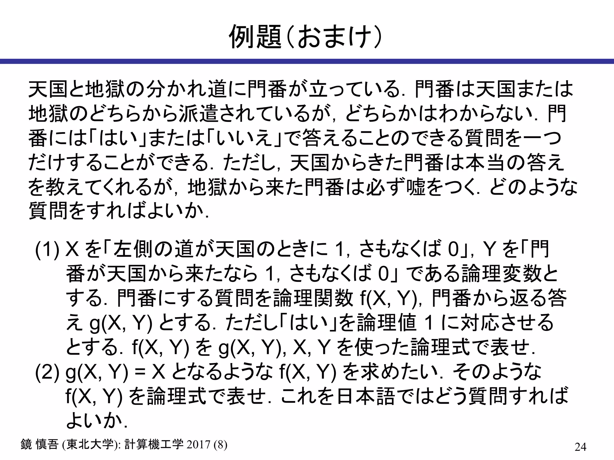 24( ): 2017 (8)鏡 慎吾 東北大学 計算機工学
例題（おまけ）
天国と地獄の分かれ道に門番が立っている．門番は天国または
地獄のどちらから派遣されているが，どちらかはわからない．門
番には「はい」または「いいえ」で答えることのできる質問を一つ
だけすることができる．ただし，天国からきた門番は本当の答え
を教えてくれるが，地獄から来た門番は必ず嘘をつく．どのような
質問をすればよいか．
(1) X を「左側の道が天国のときに 1，さもなくば 0」，Y を「門
番が天国から来たなら 1，さもなくば 0」 である論理変数と
する．門番にする質問を論理関数 f(X, Y)，門番から返る答
え g(X, Y) とする．ただし「はい」を論理値 1 に対応させる
とする．f(X, Y) を g(X, Y), X, Y を使った論理式で表せ．
(2) g(X, Y) = X となるような f(X, Y) を求めたい．そのような
f(X, Y) を論理式で表せ．これを日本語ではどう質問すれば
よいか．
 