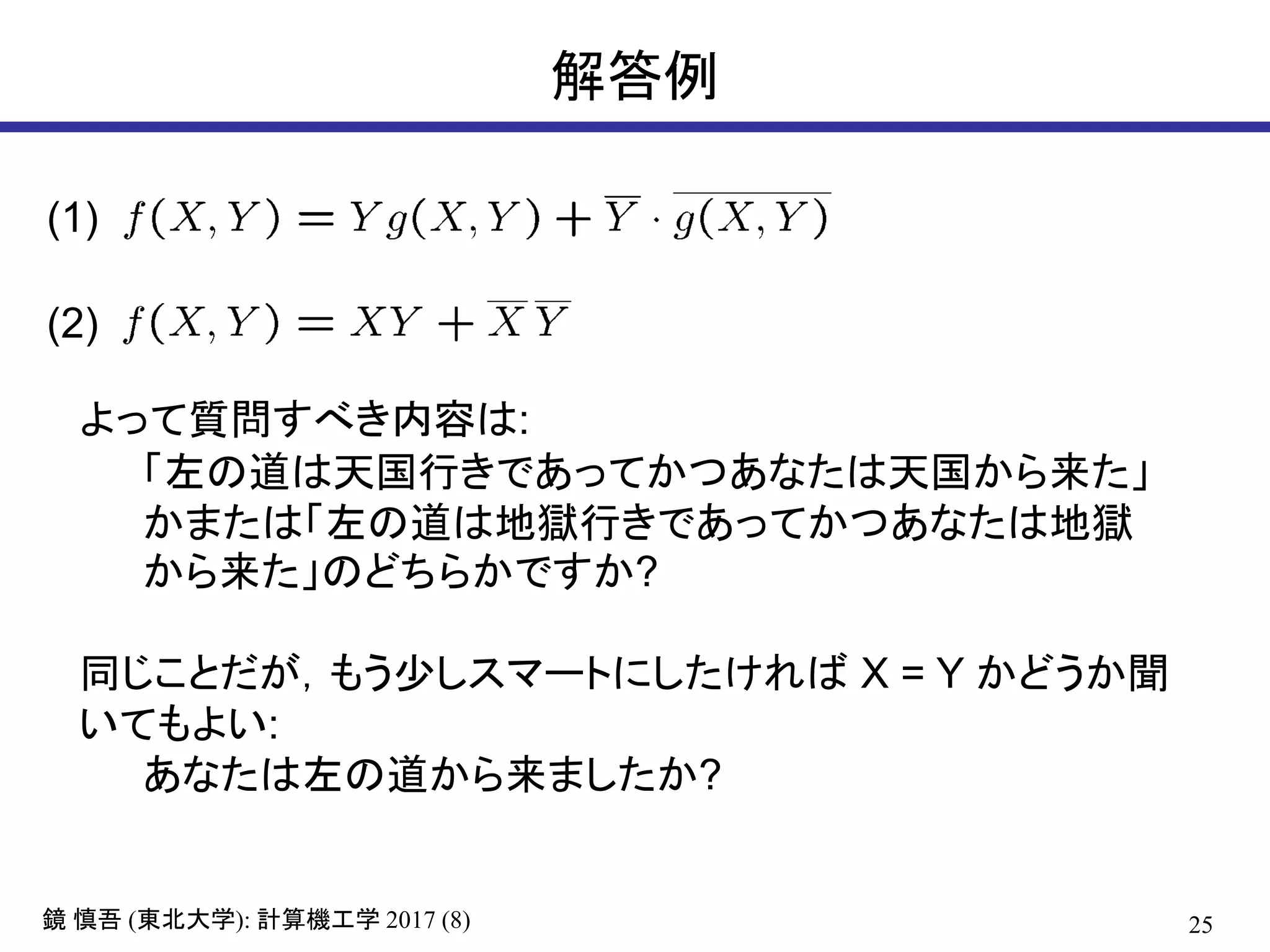 25( ): 2017 (8)鏡 慎吾 東北大学 計算機工学
解答例
よって質問すべき内容は:
「左の道は天国行きであってかつあなたは天国から来た」
かまたは「左の道は地獄行きであってかつあなたは地獄
から来た」のどちらかですか?
同じことだが，もう少しスマートにしたければ X = Y かどうか聞
いてもよい:
あなたは左の道から来ましたか?
(1)
(2)
 