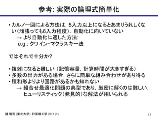 13( ): 2017 (9)鏡 慎吾 東北大学 計算機工学
参考: 実際の論理式簡単化
• カルノー図による方法は，5入力以上になるとあまりうれしくな
い（頑張っても6入力程度）．自動化に向いていない
→ より自動化に適した方法:
e.g.: クワイン・マクラスキー法
ではそれで十分か?
• 複雑になると難しい （記憶容量，計算時間が大きすぎる）
• 多数の出力がある場合，さらに簡単な組み合わせがあり得る
• 積和形よりより回路があるかも知れない
→ 組合せ最適化問題の典型であり，厳密に解くのは難しい．
ヒューリスティック（発見的）な解法が用いられる
 