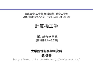 東北大学 工学部 機械知能・航空工学科
2017年度 5セメスター・クラスC3 D1 D2 D3
計算機工学
大学院情報科学研究科
鏡 慎吾
http://www.ic.is.tohoku.ac.jp/~swk/lecture/
10. 組合せ回路
(教科書3.4～3.5節)
 