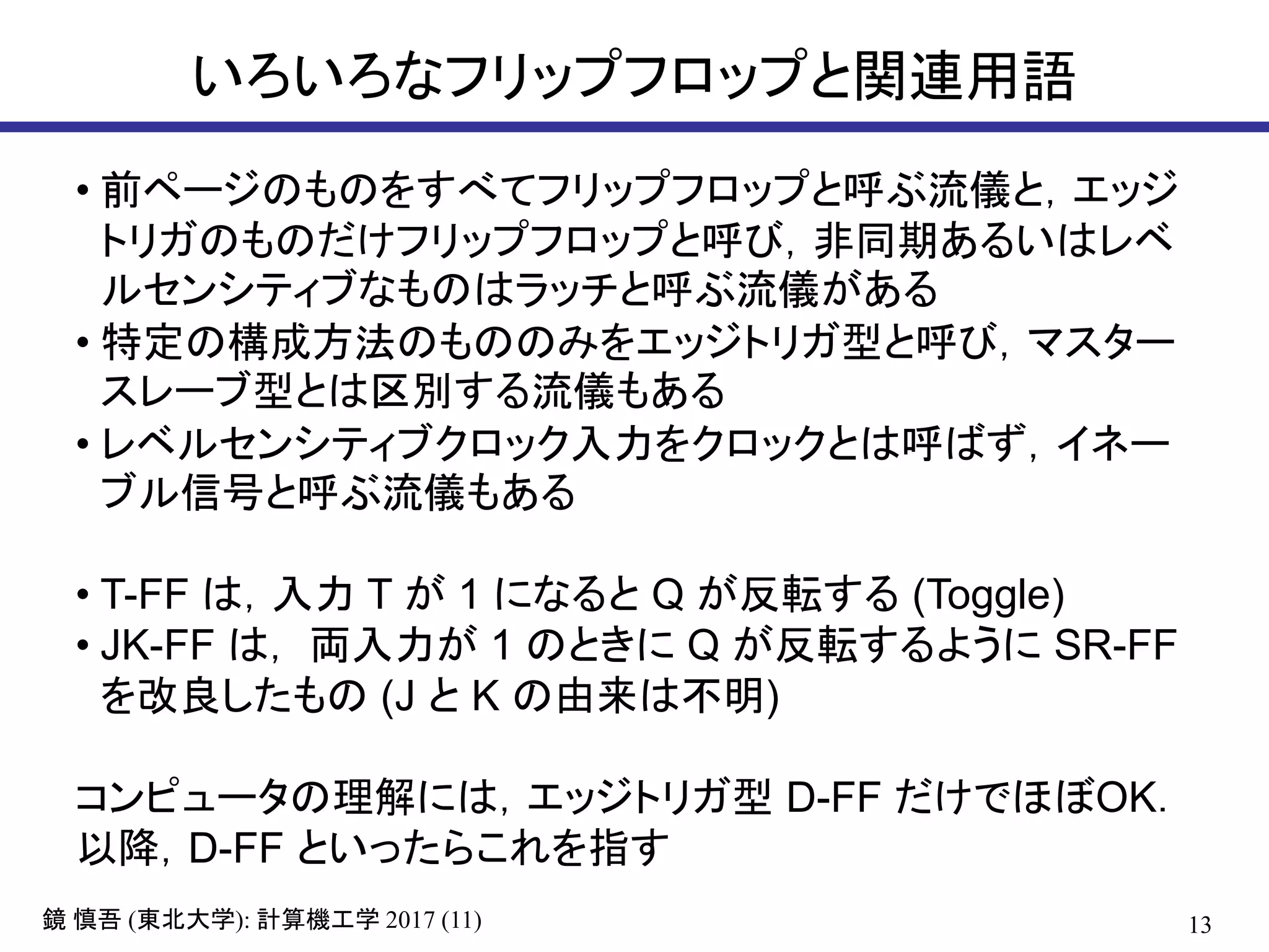 13( ): 2017 (11)鏡 慎吾 東北大学 計算機工学
いろいろなフリップフロップと関連用語
• 前ページのものをすべてフリップフロップと呼ぶ流儀と，エッジ
トリガのものだけフリップフロップと呼び，非同期あるいはレベ
ルセンシティブなものはラッチと呼ぶ流儀がある
• 特定の構成方法のもののみをエッジトリガ型と呼び，マスター
スレーブ型とは区別する流儀もある
• レベルセンシティブクロック入力をクロックとは呼ばず，イネー
ブル信号と呼ぶ流儀もある
• T-FF は，入力 T が 1 になると Q が反転する (Toggle)
• JK-FF は， 両入力が 1 のときに Q が反転するように SR-FF
を改良したもの (J と K の由来は不明)
コンピュータの理解には，エッジトリガ型 D-FF だけでほぼOK．
以降，D-FF といったらこれを指す
 