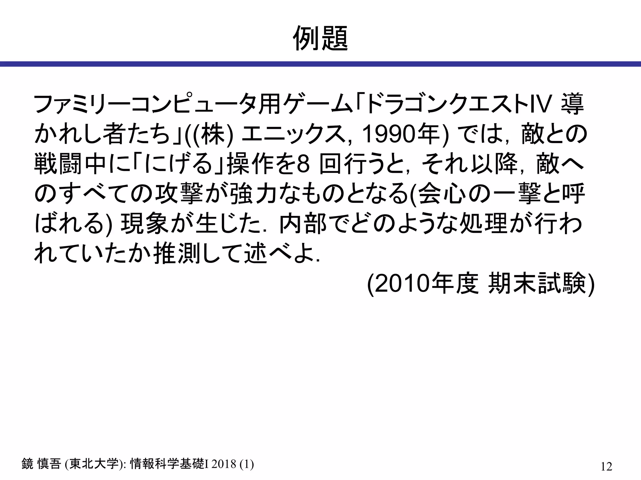 12鏡 慎吾 (東北大学): 情報科学基礎I 2018 (1)
例題
ファミリーコンピュータ用ゲーム「ドラゴンクエストIV 導
かれし者たち」((株) エニックス, 1990年) では，敵との
戦闘中に「にげる」操作を8 回行うと，それ以降，敵へ
のすべての攻撃が強力なものとなる(会心の一撃と呼
ばれる) 現象が生じた．内部でどのような処理が行わ
れていたか推測して述べよ．
(2010年度 期末試験)
 