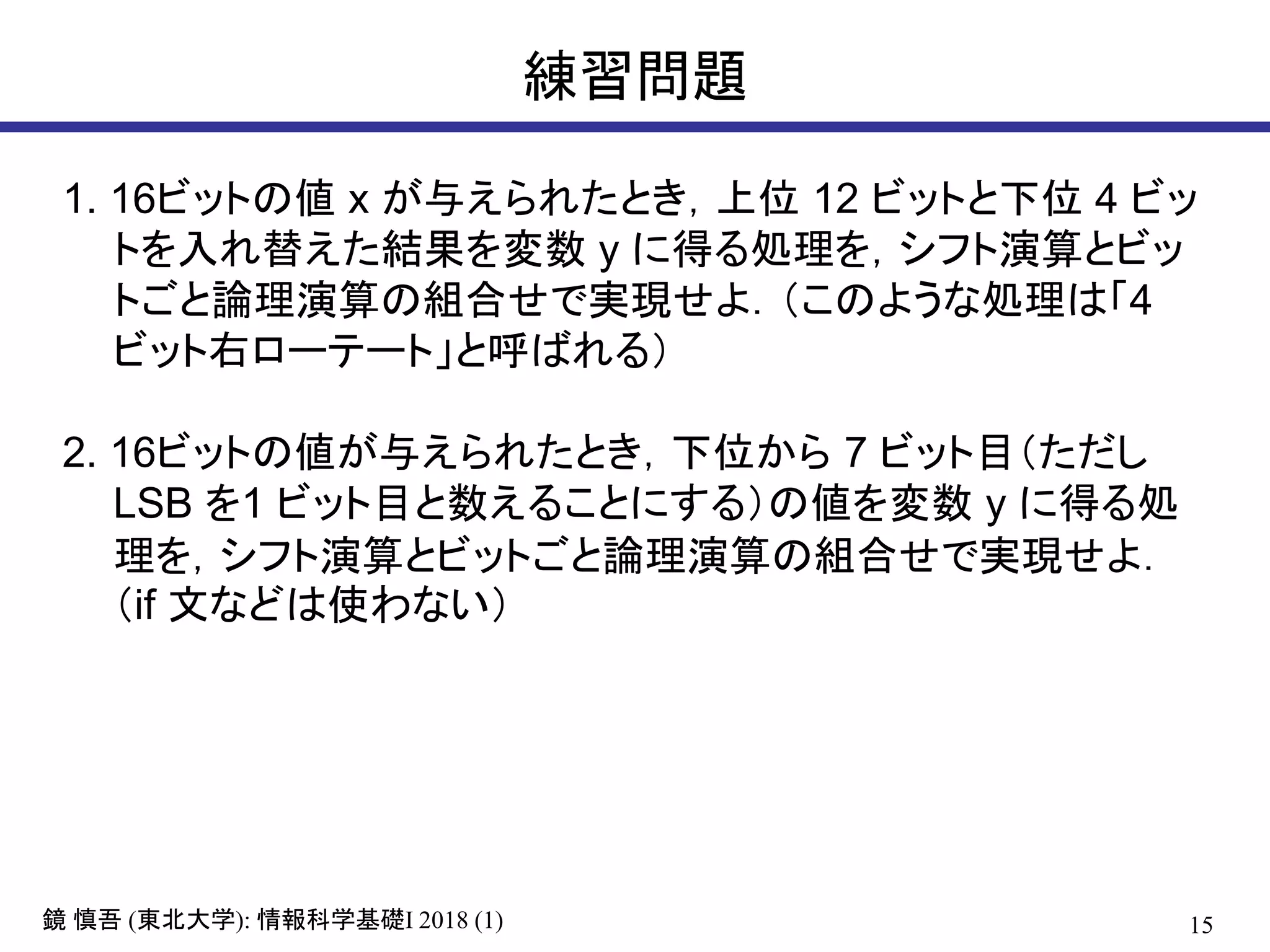 15鏡 慎吾 (東北大学): 情報科学基礎I 2018 (1)
練習問題
1. 16ビットの値 x が与えられたとき，上位 12 ビットと下位 4 ビッ
トを入れ替えた結果を変数 y に得る処理を，シフト演算とビッ
トごと論理演算の組合せで実現せよ．（このような処理は「4
ビット右ローテート」と呼ばれる）
2. 16ビットの値が与えられたとき，下位から 7 ビット目（ただし
LSB を1 ビット目と数えることにする）の値を変数 y に得る処
理を，シフト演算とビットごと論理演算の組合せで実現せよ．
（if 文などは使わない）
 