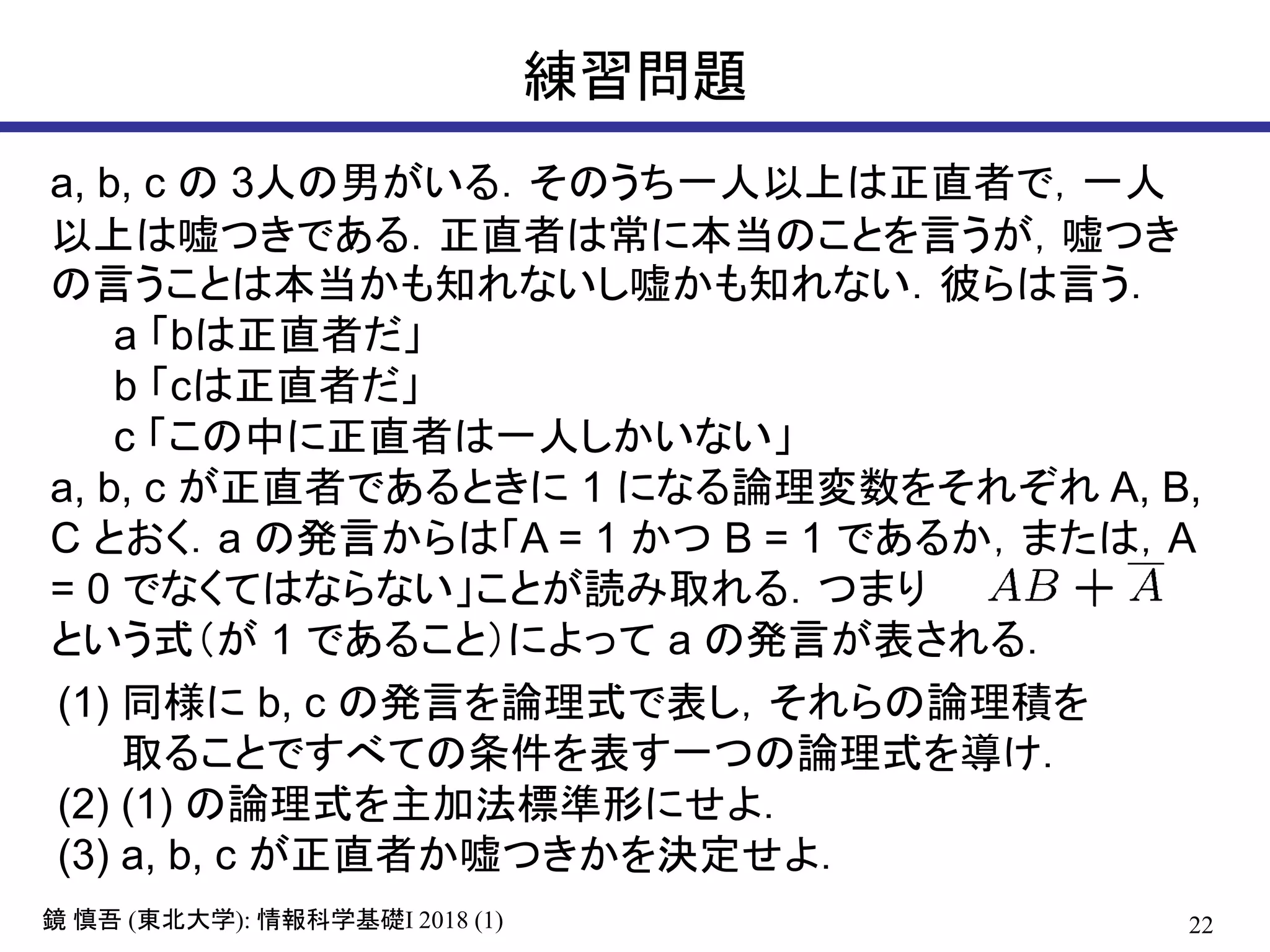 22鏡 慎吾 (東北大学): 情報科学基礎I 2018 (1)
練習問題
a, b, c の 3人の男がいる．そのうち一人以上は正直者で，一人
以上は嘘つきである．正直者は常に本当のことを言うが，嘘つき
の言うことは本当かも知れないし嘘かも知れない．彼らは言う．
a 「bは正直者だ」
b 「cは正直者だ」
c 「この中に正直者は一人しかいない」
a, b, c が正直者であるときに 1 になる論理変数をそれぞれ A, B,
C とおく．a の発言からは「A = 1 かつ B = 1 であるか，または，A
= 0 でなくてはならない」ことが読み取れる．つまり
という式（が 1 であること）によって a の発言が表される．
(1) 同様に b, c の発言を論理式で表し，それらの論理積を
取ることですべての条件を表す一つの論理式を導け．
(2) (1) の論理式を主加法標準形にせよ．
(3) a, b, c が正直者か嘘つきかを決定せよ．
 