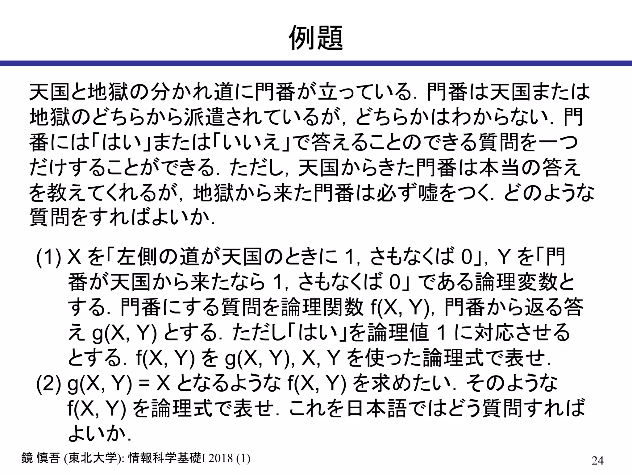 24鏡 慎吾 (東北大学): 情報科学基礎I 2018 (1)
例題
天国と地獄の分かれ道に門番が立っている．門番は天国または
地獄のどちらから派遣されているが，どちらかはわからない．門
番には「はい」または「いいえ」で答えることのできる質問を一つ
だけすることができる．ただし，天国からきた門番は本当の答え
を教えてくれるが，地獄から来た門番は必ず嘘をつく．どのような
質問をすればよいか．
(1) X を「左側の道が天国のときに 1，さもなくば 0」，Y を「門
番が天国から来たなら 1，さもなくば 0」 である論理変数と
する．門番にする質問を論理関数 f(X, Y)，門番から返る答
え g(X, Y) とする．ただし「はい」を論理値 1 に対応させる
とする．f(X, Y) を g(X, Y), X, Y を使った論理式で表せ．
(2) g(X, Y) = X となるような f(X, Y) を求めたい．そのような
f(X, Y) を論理式で表せ．これを日本語ではどう質問すれば
よいか．
 
