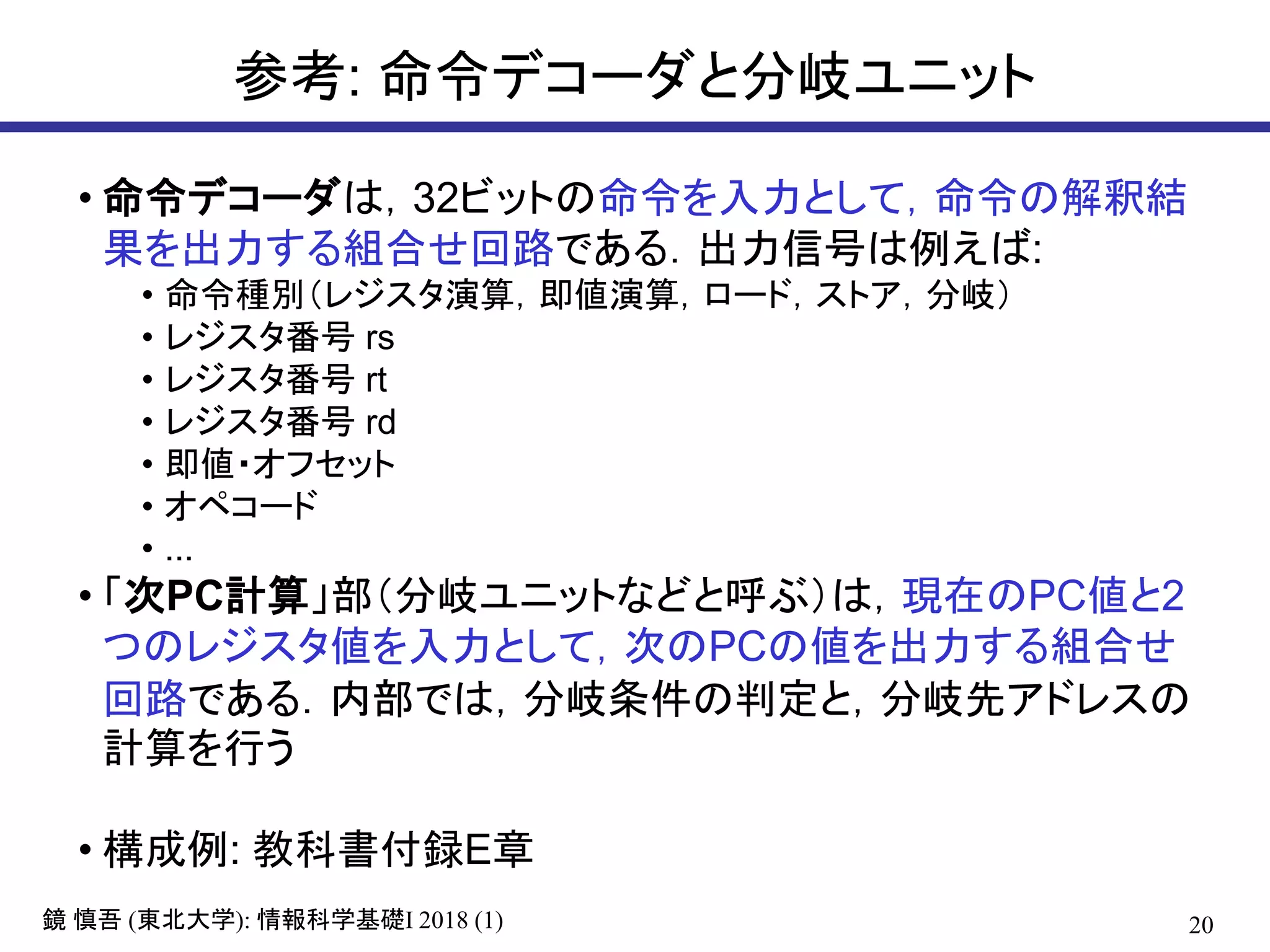 20鏡 慎吾 (東北大学): 情報科学基礎I 2018 (1)
参考: 命令デコーダと分岐ユニット
• 命令デコーダは，32ビットの命令を入力として，命令の解釈結
果を出力する組合せ回路である．出力信号は例えば:
• 命令種別（レジスタ演算，即値演算，ロード，ストア，分岐）
• レジスタ番号 rs
• レジスタ番号 rt
• レジスタ番号 rd
• 即値・オフセット
• オペコード
• ...
• 「次PC計算」部（分岐ユニットなどと呼ぶ）は，現在のPC値と2
つのレジスタ値を入力として，次のPCの値を出力する組合せ
回路である．内部では，分岐条件の判定と，分岐先アドレスの
計算を行う
• 構成例: 教科書付録E章
 