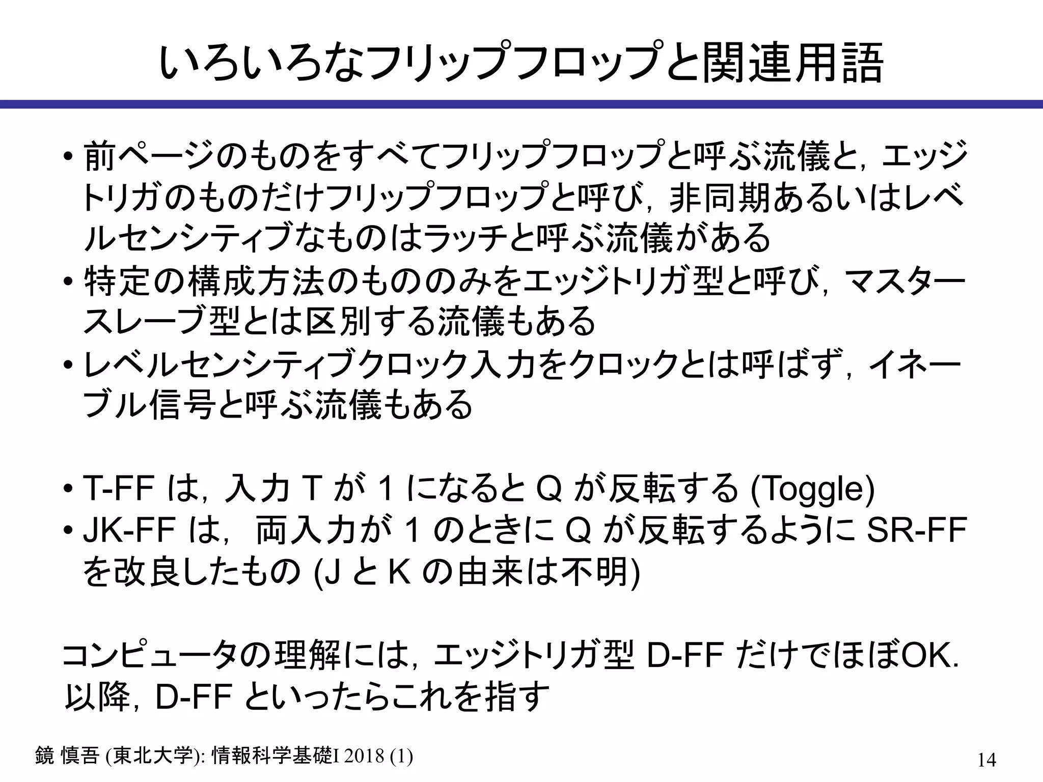 14鏡 慎吾 (東北大学): 情報科学基礎I 2018 (1)
いろいろなフリップフロップと関連用語
• 前ページのものをすべてフリップフロップと呼ぶ流儀と，エッジ
トリガのものだけフリップフロップと呼び，非同期あるいはレベ
ルセンシティブなものはラッチと呼ぶ流儀がある
• 特定の構成方法のもののみをエッジトリガ型と呼び，マスター
スレーブ型とは区別する流儀もある
• レベルセンシティブクロック入力をクロックとは呼ばず，イネー
ブル信号と呼ぶ流儀もある
• T-FF は，入力 T が 1 になると Q が反転する (Toggle)
• JK-FF は， 両入力が 1 のときに Q が反転するように SR-FF
を改良したもの (J と K の由来は不明)
コンピュータの理解には，エッジトリガ型 D-FF だけでほぼOK．
以降，D-FF といったらこれを指す
 
