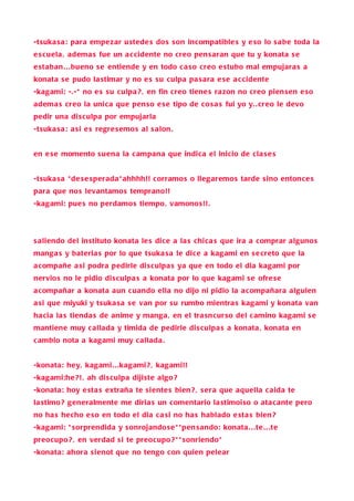 -tsuka s a : para empe zar u stede s do s s on incompatible s y e so lo s abe toda la
e s cuela , adema s fue un a c cidente no creo pen s aran que tu y konata s e
e staban . . .bueno s e entiende y en todo c a so creo e stubo mal empujara s a
konata s e pudo la stimar y no e s s u culpa pa s ara e s e a c cidente
-kagami: -.-* no e s s u culpa ? , en fin creo tiene s razon no creo pien s en e so
adema s creo la unica que pen so e s e tipo de co s a s fui yo y. . creo le devo
pedir una di s culpa por empujarla
-tsuka s a : a si e s regre s emo s al s alon .


en e s e momento s u ena la c ampana que indica el inicio de cla s e s


-tsuka s a * de s e sperada * ahhhh!! corramo s o llegaremo s tarde s ino entonce s
para que no s levantamo s temprano!!
-kagami: pue s no perdamo s tiempo, vamono s!! .




s aliendo del in stituto konata le s dice a la s chica s que ira a comprar alguno s
manga s y bateria s por lo que tsuka s a le dice a kagami en s e creto que la
a compañe a si podra pedirle di s culpa s ya que en todo el dia kagami por
nervio s no le pidio di s culpa s a konata por lo que kagami s e ofre s e
a compañar a konata aun cuando ella no dijo ni pidio la a compañara alguien
a si que miyuki y tsuka s a s e van por s u rumbo mientra s kagami y konata van
ha cia la s tienda s de anime y manga , en el tra sn cur so del c amino kagami s e
mantiene muy c allada y timida de pedirle di s culpa s a konata , konata en
c ambio nota a kagami muy c allada .


-konata: hey, kagami. . .kagami ? , kagami!!
-kagami:he ?! , ah di s culpa diji ste algo ?
-konata: hoy e sta s extraña te s iente s bien ? , s era que aquella c aida te
la stimo? generalmente me diria s un comentario la stimoi so o ata cante pero
no ha s hecho e so en todo el dia c a si no ha s hablado e sta s bien ?
-kagami: * sorprendida y s onrojando s e * *pen s ando: konata . . .te . . .te
preocupo ? , en verdad s i te preocupo ? * * s onriendo*
-konata: ahora si enot que no tengo con quien pelear
 