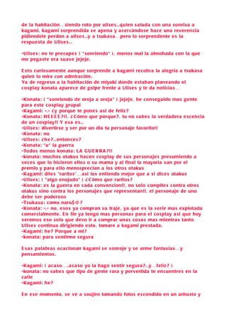 de la habita ción… siendo roto por uli se s . . quien s aluda con una s onri sa a
kagami, kagami s orprendida s e apena y a c ercándo s e ha ce una reverencia
pidiendole perdon a uli se s . .y a tsuka s a…pero lo s orprendente e s la
re spue sta de Uli se s . .

-Uli s e s : no te precupe s ( * s onriendo* ) , meno s mal la almohada con la que
me pega ste era s u ave jejeje .

E sto curio s amente aunque s orprende a kagami recobra la alegria a tsuka s a
quien lo mira con admiración .
Ya de regre so a la habitación de miyuki donde e staban planeando el
c o splay konata apare ce de golpe frente a Uli s e s y le da noticia s…

-Konata: ( * s onriendo de oreja a oreja * ) jejeje , he con s eguido ma s gente
para e ste co splay grupal
-Kagami: -.- ¿ y porque te pone s a si de feliz ?
-Konata: H E E E E ? !! , ¿ C ómo que porque ? , tu no s abe s la verdadera e s c en cia
de un co splay!! Y e s a e s . .
-Uli s e s : divertirse y s er por un dia tu per sonaje favorito!!
-Konata: no
-Uli s e s : ¿ h e ? . . entonce s ?
-Konata: * u * la guerra
-Todo s meno s konata: L A G U E R R A ? !!
-konata: mucho s otaku s hacen co splay de s u s per sonaje s pre sumiendo a
vec e s que lo hicieron ello s o s u mama y al final la mayoria van por el
premio y para ello meno spre cian a lo s otro s otaku s
-Kagami: dile s “rarito s”…a si lo s entiendo mejor que a s i dice s otaku s
-Uli s e s : ( * algo enojado* ) ¿ C ómo que rarito s ?
-Konata: e s la guerra en c ada convencion!! , no s olo compite s contra otro s
otaku s s ino contra lo s per sonaje s que repre s entan!! , el per sonaje de uno
debe s er podero so
-Ts uka s a : como naru$@ ?
-Konata: -.- no, e so s ya compran s u traje , ya que e s la s erie ma s explotada
c omercialmente . E n fin ya tengo ma s per sona s para el co splay a si que hoy
veremo s e so s olo que devo ir a comprar una s co s a s ma s mientra s tanto
Uli s e s c ontinua dirigiendo e sto, tomare a kagami pre stada .
-Kagami: he ? Porque a mi?
-konata: para s entirme s e gura

E s a s palabra s oca cionan kagami s e s onroje y s e arme fanta sia s…y
pen samiento s .

-Kagami: ( a c a so… . a ca so yo la hago s entir s e gura ? . .y…feliz ? )
-konata: no s a be s que tipo de gente rara y pervertida te en cuentre s en la
c alle
-Kagami: he ?

E n e s e momento, s e ve a s oujiro tomando foto s e s condido en un arbu sto y
 