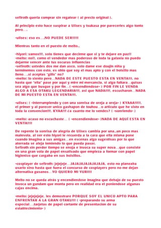 s efiroth queria comprar sin regatear ( al pre cio original ) .

Al principio e sto hace s u spirar a Uli se s y tsuka s a por pare cerle s algo tonto
pero….

-uli se s : e so e s … .N O P U E D E S E R !!!!!

Mientra s tanto en el pue sto de meito. .

-hiyori: vamo s!!! , s olo tiene s que de cirme que s i y te dejare en pa z!!
-meito: no!!, como el vendedor ma s podero so de toda la galaxia no puedo
dejarme vencer ante tus o s cura s influencia s
-s efiroth: u stede s do s me dan a s co , s olo dame e s e doujin niña y
terminemo s con e sto , e s obio que s oy el ma s apto y con el bol sillo ma s
lleno… . si a c epta s “gill s” no ?
-meito: lo s iento pero…N A D A D E E S T E P U E S T O E S TA E N V E N TA !!! , no
ha sta que “ella” pa s e por aquí y mire mi mercancia , si algo faltara…qui s a s
s e a algo que bu sque y por fin… ( -en cendiendo se- ) P O R F I N L E V E N D A
A L G O A E S A O TA K U L E G E N D A RI A!!! , a si que N A D A!!!! , e s cu charon…N A D A
D E MI P U E S T O E S TA E N V E N TA !!! .

-uli se s : ( -interrumpiendo y con una s onri sa de oreja a oreja- ) K YA A A !!!!!,
el primer y al pare cer unico ga shapon de touhou…o articulo que he visto en
toda la convencion!!!, K YA A!!! ¿ a cuanto me lo vende s ? ( -s onriendo- )

-meito: a c a so no e s cu cha ste… ( -encendiendo s e- ) N A D A D E A Q U Í E S TA E N
V E N TA !!!!

D e repente la s onri s a de alegria de Uli s e s c ambia por una . .un poco ma s
malevola , al ver e sto hiyori le recuerda a la c ara que ella misma pone
c uando imagina a s u s amiga s…en e s c ena s algo s ug e stiva s por lo que
aterrada s e aleja temiendo lo que pueda pa s a r.
S efiroth s in perder tiempo s e enoja e invoca s u s uper nova…que con si ste
en una gran vola de papel en s alivado que empie za a formar con papel
higienico que c argaba en s u s bol sillo s .

-c o splayer de s efiroth: jejejeje… J A J A J A J A J A J A J A J A , e sto no planeaba
u s arlo sino ha sta que fuera el con cur so de co splayer s pero no me dejan
alternativa gu s ano s… YO Q UI E R O MI YU RI!!!

Meito no s e queda atrá s y encendiendo s e imagina que debajo de s u pue sto
invoc a un gundam que monta pero en realidad era el poniendo s e alguna s
c aja s encima .

-meito: jejejejeje , le s demo strare P O R Q U E S OY E L U NI C O A P T O P A R A
E N F R E N TA R A L A G R A N O TA K U!!! ( -preparando s u arma
e spe cial… .tarjeta s de papel cortante de pre s enta cion de s u
e stable cimiento- )
 