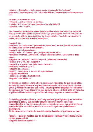 -uli se s : i…impo sible…he ? , ahora e sta s di sfrazada de . .” s akuya”
-tsuka s a : ( -preocupada- ) P E . . P E R D O N AM E !!! , onee-s an no s a bia que era s
tu!!

-Yutaka:   lo extraño e s que…
-Minami:   … sobreviviera s in daño s . .
-Yutaka:   T. T y que s u ropa tambien e sta s in daño s!!
-Minami:   -.-U… . cierto.

L a s hermana s de kagami e stan aterrorizada s al ver que ella e sta como si
nada pero la peor parte e s para Uli s e s . .ya que kagami avanza armada con
un arma de utileria c ara cteri stico de la per sonaje ( “cuchillo s pequeño s” )
ha cia Uli se s con una s onri sa malevola . .

-kagami: tu…
-tsuka s a : he…onee-s an…perdoname pen s e era s de lo s chico s raro s e so s…
no s a bia era s tu de verdad perdon . .
-kagami: tu….de s gra ciado…
-uli se s : he ?! . . . e . . e s pera…yo…porque me mira s a si ? . .
-tsuka s a : o.o U he…onee-s an…la que te ata co fui yo…Uli se s no te hizo
nada…
-kagami: tu…e staba s…a s ola s con mi…pequeña hermainita
-uli se s : n-n U he…ka…kagami ?
-kagami: y. . en cima…no dudo la pervirtiera s…
-tsuka s a : onee-s an . .o .o U
-kagami: tu….e sta s…
-uli se s : ( -a su stado- ) de . .de . .de que habla s ?
-Kagami: muerto!!!!
-Uli s e s : a…ayuda… A G R R R!!!!!!.
-Kagami: “the world”!!!

E l tiempo s e paaliza…para Uli s e s o qui sa s el miedo fue lo que lo paralizo .
Al final sin poder mover se kagami toma cubierto s reciclable s que e staban
c er ca y rodeando a Uli s e s con ello s… .bueno podran imaginar lo s fanatico s
de touhou y de “jojo s bizarre” lo que pa s aria ahora…al final s olo s e e s cu cha
el grito de Uli se s mientra s pare ciera el tiempo regre s a a la normalidad .


E l c o splay grupal s e lleva a c abo , hay mucho s participante s y s e mue stran
de cidido s a gana r. A un cuando alguno s s on mal hecho s s on bien
per sonificado s y vicever sa ma s hay s u s exepcione s que s on bien he cho s y
per sonificado s , e sto ha ce pen s ar a la s chica s que s u s po sibilidade s
di sminuyen .
Al fin e sta c erca el turno de nue stro equipo favorito, el problema e s que…

-Uli s e s : ( -con la s herida s que le dejo kagami- ) miyuki y la s eñorita ayano
no han regre s ado ?!
-kagami: s eñorita ayano ? -.-
 