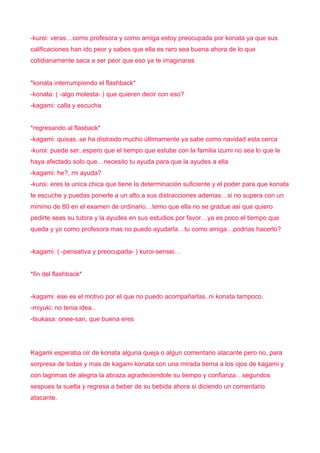 -kuroi: veras…como profesora y como amiga estoy preocupada por konata ya que sus
calificaciones han ido peor y sabes que ella es raro sea buena ahora de lo que
cotidianamente saca a ser peor que eso ya te imaginaras


*konata interrumpiendo el flashback*
-konata: ( -algo molesta- ) que quieren decir con eso?
-kagami: calla y escucha


*regresando al flasback*
-kagami: quisas..se ha distraido mucho últimamente ya sabe como navidad esta cerca
-kuroi: puede ser..espero que el tiempo que estube con la familia izumi no sea lo que le
haya afectado solo que…necesito tu ayuda para que la ayudes a ella
-kagami: he?, mi ayuda?
-kuroi: eres la unica chica que tiene la determinación suficiente y el poder para que konata
te escuche y puedas ponerle a un alto a sus distracciones ademas…si no supera con un
minimo de 80 en el examen de ordinario…temo que ella no se gradue asi que quiero
pedirte seas su tutora y la ayudes en sus estudios por favor…ya es poco el tiempo que
queda y yo como profesora mas no puedo ayudarla…tu como amiga…podrias hacerlo?


-kagami: ( -pensativa y preocupada- ) kuroi-sensei…


*fin del flashback*


-kagami: ese es el motivo por el que no puedo acompañarlas..ni konata tampoco.
-miyuki: no tenia idea..
-tsukasa: onee-san, que buena eres




Kagami esperaba oir de konata alguna queja o algun comentario atacante pero no, para
sorpresa de todas y mas de kagami konata con una mirada tierna a los ojos de kagami y
con lagrimas de alegria la abraza agradeciendole su tiempo y confianza…segundos
sespues la suelta y regresa a beber de su bebida ahora si diciendo un comentario
atacante.
 