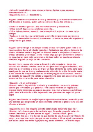 -chic a del mostrador: y ma s porque e stamo s junta s y no s amamo s
mutuamente n///n.
-Kagami: ya veo… . ( -de s cidida- ) .

Kagami c ambia s u expre sión a s eria y de s cidida y s e marcha corriendo de
ahí dejando a tsuka s a , quien voltea s onriente hacia la s chica s y…

-Ts uka s a : mucha s gra cia s , ella nece sitaba verlo y e s cu charlo
-C hic a b: he ? A c a so e sta s diciendo que ella…
-C hic a del mostrador: kyaaa!!! , que romantico!!!, e spera…no ere s tu s u
pareja ?
-Ts uka s a : n_nU no, s oy s u hermana y por ello me preocupa que no s e a
feliz… ( -mirando ha cia afuera- ) onee-s an…el amor e s amor sin importar el
c uerpo en el que e ste s…


Kagami corre y llega a un parque donde jo shua la e spera quien feliz la ve
ha c ercando se hacia el y ju sto cuando el fanta siaba que ella s e lanzaría de
bra so s abierto s ha cia el kagami s e detiene frente a el quien e sta con lo s
bra zo s abierto s y entonce s… s eria le dice algo que por el momento u stede s
no e s c u charan pero e sto s orprende a J o shua quien s e queda paralizado
mientra s kagami s e aleja de ahí corriendo.

Kagami corre y corre sin s a ber a donde ir y s in importarle , luego por
ha z are s del de stino termina c erca de una gran ilera de gente formada , ella
empie z a a s er curio sa y trata de ir por un lado al frente de la fila s olo apra
averiguar de que s e trata y curio samente al frente de la fila formada frente
a una tienda de lo que de s cubre e s de videojuego s e sta Konata!!! . Konata
s e percata de kagami y la s aluda y kagami s eria pero con una s onri s a ma s
s erena s e hacerca a ella para s aber el motivo…

-Kagami: -.-U un videojuego ?
-Konata: a si e s , hoy abrirán la tienda y lo venderan , e sta e s la primera
tienda que lo venderá y la primera s 100 copia s tendrán un regalo y la
primera copia comprada un regalo aun ma s e spe cial y bueno ya adivinara s
quien e sta al frente de la fila e sperando e s e premio extra e spe cial y e s a
c opia

Kagami u sualmente s e enojaría pero algo dentro de ella ha c ambiado y con
una s onri sa que s orprende un pocoa konata continua la platica e sta vez sin
ofender a konata .

-Kagami: ya veo , me imagino debi ste e star de sde temprano aquí no ?
-Konata: he ? . . . bueno pue s . .llevo de sde ayer formada , yo pude e star s in
dormir c a si nada y a si s in perder mi lugar… ( -bo ste zando- ) pero… (
-Ta llando se lo s ojo s- ) lo bueno e s que dentro de una hora abren y tendre le
juego…u .u . .oye por cierto, porque no me in sulta s o dice s algo ? U sualmente
por e sta s c o s a s me diria s algo pero hoy e sta s diferente…!!! No me diga s
 