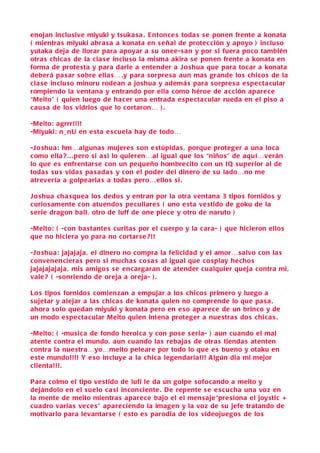 enojan inclu sive miyuki y tsuka s a . E ntonce s toda s s e ponen frente a konata
( mientra s miyuki abra s a a konata en s eñal de protec ción y apoyo ) inclu so
yutaka deja de llorar para apoyar a s u onee-s an y por si fuera poco también
otra s chic a s de la cla s e inclu so la misma akira s e ponen frente a konata en
forma de prote sta y para darle a entender a J o shua que para tocar a konata
deberá pa s ar s obre ella s… .y para s orpre s a aun ma s grande lo s chico s de la
cla s e inclu so minoru rodean a jo shua y ademá s para s orpre s a e spe cta cular
rompiendo la ventana y entrando por ella como héroe de a c ción apare ce
“Meito” ( quien luego de ha cer una entrada e spe cta cular rueda en el pi so a
c au s a de lo s vidrio s que lo cortaron… ) .

-Meito: agrrr!!!!
-Miyuki: n_nU en e sta e s cuela hay de todo…

-J o shua: hm…alguna s mujere s s on e stúpida s , porque proteger a una loca
c omo ella ? . . . pero s i a si lo quieren…al igual que lo s “niño s” de aquí…verán
lo que e s enfrentarse con un pequeño hombre cito con un I Q s uperior al de
toda s s u s vida s pa s ada s y con el poder del dinero de s u lado…no me
atrevería a golpearla s a toda s pero…ello s s i .

J o shua cha sque a lo s dedo s y entran por la otra ventana 3 tipo s fornido s y
c urio samente con atuendo s pe culiare s ( uno e sta ve stido de goku de la
s erie dragon ball, otro de luff de one pie ce y otro de naruto )

-Meito: ( -con ba stante s curita s por el cuerpo y la c ara- ) que hicieron ello s
que no hiciera yo para no cortar se ?!!

-J o shua: jajajaja , el dinero no compra la felicidad y el amor… salvo con la s
c onvenenciera s pero s i mucha s co s a s al igual que co splay hecho s
jajajajajaja , mis amigo s s e encargaran de atender cualquier queja contra mi,
vale ? ( -s onriendo de oreja a oreja- ) .

Lo s tipo s fornido s comienzan a empujar a lo s chico s primero y luego a
s ujetar y alejar a la s chica s de konata quien no comprende lo que pa s a ,
ahora s olo quedan miyuki y konata pero en e so apare ce de un brinco y de
un modo e spe cta cular Meito quien intena proteger a nue stra s do s chica s .

-Meito: ( -musica de fondo heroica y con po s e s eria- ) aun cuando el mal
atente c ontra el mundo, aun cuando la s rebaja s de otra s tienda s atenten
c ontra la nue stra…yo…meito peleare por todo lo que e s bueno y otaku en
e ste mundo!!!! Y e so incluye a la chica legendaria!!! A lgún dia mi mejor
clienta!!!.

P ara colmo el tipo ve stido de lufi le da un golpe s ofocando a meito y
dejándolo en el s uelo c a si inconciente . D e repente s e e s cu cha una voz en
la mente de meito mientra s apare ce bajo el el men saje“pre siona el joy stic +
c uadro varia s ve ce s” apare ciendo la imagen y la voz de s u jefe tratando de
motivarlo para levantarse ( e sto e s parodia de lo s videojuego s de lo s
 