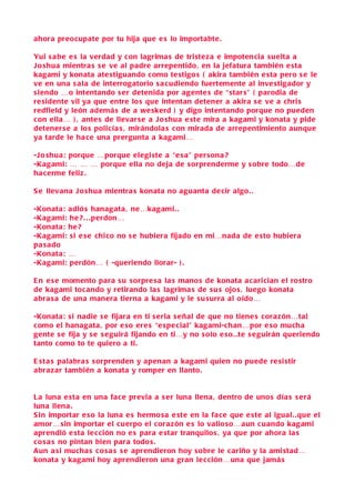 ahora preocupate por tu hija que e s lo importabte .

Yui s a be e s la verdad y con lagrima s de triste za e impotencia s u elta a
J o shua mientra s s e ve al padre arrepentido , en la jefatura también e sta
kagami y konata ate stiguando como te stigo s ( akira también e sta pero s e le
ve en una s ala de interrogatorio s a cudiendo fuertemente al inve stigador y
s iendo …o intentando s er detenida por agente s de “ star s” ( parodia de
re sidente vil ya que entre lo s que intentan detener a akira s e ve a chri s
redfield y león ademá s de a we skerd ) y digo intentando porque no pueden
c on ella… ) , ante s de llevar se a J o shua e ste mira a kagami y konata y pide
detener s e a lo s policía s , mirándola s con mirada de arrepentimiento aunque
ya tarde le ha ce una prergunta a kagami…

-J o shua: porque …porque elegi ste a “e s a” per sona ?
-Kagami: … … … porque ella no deja de s orprenderme y s obre todo…de
ha c erme feliz .

S e llevana J o shua mientra s konata no aguanta de cir algo . .

-Konata: adió s hanagata , ne…kagami. .
-Kagami: he ? . . .perdon…
-Konata: he ?
-Kagami: s i e s e chico no s e hubiera fijado en mi…nada de e sto hubiera
pa s ado
-Konata: …
-Kagami: perdón… ( -queriendo llorar- ) .

E n e s e momento para s u s orpre s a la s mano s de konata a carician el rostro
de kagami tocando y retirando la s lagrima s de s u s ojo s , luego konata
abra s a de una manera tierna a kagami y le s u surra al oído…

-Konata: s i nadie s e fijara en ti s eria s eñal de que no tiene s cora zón…tal
c omo el hanagata , por e so ere s “e spe cial” kagami-chan…por e so mucha
gente s e fija y s e s e guirá fijando en ti…y no s olo e so . .te s e guirán queriendo
tanto como to te quiero a ti.

E st a s palabra s s orprenden y apenan a kagami quien no puede re si stir
abra zar también a konata y romper en llanto.


L a luna e sta en una face previa a s er luna llena , dentro de uno s día s s erá
luna llena .
S in importar e so la luna e s hermo sa e ste en la face que e ste al igual. .que el
amor… sin importar el cuerpo el cora zón e s lo valio so…aun cuando kagami
aprendió e sta le c ción no e s para e star tranquilo s , ya que por ahora la s
c o s a s no pintan bien para todo s .
A un a si mucha s co s a s s e aprendieron hoy s obre le c ariño y la ami stad…
konata y kagami hoy aprendieron una gran le c ción…una que jamá s
 