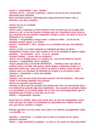 -kuroi: ( -s orprendida- ) una…familia…
-Kanata: a si e s…veo aun lo pien s a s …pare ce s er tu no ere s la per sona
ade cuada para s ouji-kun
Ante e sto kuroi pare ce c abi sbaja pero luego pare ciera tomar valor y
mirando a lo s ojo s a kanata…

-Kuroi: e so no e s verdad!!
-Kanata: he ? . . .
-Kuroi: amo a s ouji-kun y s iento dentro d emi cora zón que yo lo hago feliz
c omo el a mi, s e no fue mucho el tiempo que no s conocimo s tanto como el
que s ouji-kun me ha contado compartió contigo y s abe s . .no dudo el no te ha
olvidado en s u cora zón…
-Kanata: ( -s orprendida y luego s eria- ) entonce s dime… ¿ si no me ha
olvidado porque sigue s a s u lado ?
-Kuroi: ( -s onriendo- ) fácil…porque el e s el hombre del que me enamore
-Kanata: … .
-Kuroi: y e star a s u lado cuidando s u felicidad me llena de dicha ,
c ompartimo s tanta s co s a s aun cuando el no te ha olvidado el quiere s e guir
adelante… s in olvidarte…ni el …ni yo ni…konata
-Kanata: konata… ¿ cree s ella te a ceptara ?
-Kuroi: con el tiempo qui sa s si o qui s a s no…e so no me intere s a mucho
-Kanata: ( -s orprendida- ) h e ?! , porque ?
-Kuroi: porque ella a mi S I M E INT E R E S A … , mientra s e ste con vida la
c uidare c omo a mi hija , ella qui sa s jamá s llegue a llamarme madre o a
quererme c omo una…pero yo a ella s i la querre y mirare como mi hija , la
c uidare ella y s u felicidad . .la felicidad de s oujiro y la de konata como…
-Kanata: ( -s onriendo- ) como una familia…
-Kuroi: a si e s…
-Kanata: creo no s olo e sta s li sta para c a s arte con mi s ouji-kun… sino para
c uidar a mi konata también . .ha s pa s ado
-Kuroi: pa . .pa s ado ? pa s ado que ?
-Kanata: te diría que ha s pa s ado una prueba por e sto s er una prueba pero
en realidad ha s pa s ado algo ma s importante…ha s pa s ado tus propia s duda s
y tu o s curidad , ya no tiene s duda s no e s a si ? E s a s preocupa cione s que te
aquejaban por la boda s e han ido. .no e s a si ?
-Kuroi: ( -s orprendida- ) kanata…

Kuroi nota e s verdad , ahora ella s iente ma s un aire de tranquilidad , ahora
s a be ella que sin culpa ni re sentiiento ha aprendido una valio sa le c ción…
una que de s e a contarle a s oujiro.

Kanata agrade ce no s olo verla . . sino s a ber s u s motivo s encargándole cuide
a s u familia…o. .

-Kanata: ( -s onriendo- ) o vendre por tu alma y te jalare de la s pata s
mientra s duerme s
-Kuroi. ( -algo a su stada y enojada- ) s i e sto e s un s u eño te e sta s pa s ando!!
 