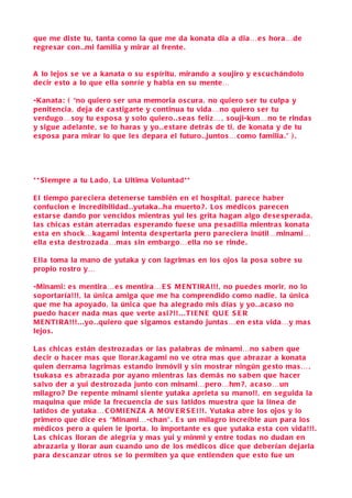 que me di ste tu, tanta como la que me da konata dia a dia…e s hora…de
regre s ar con . .mi familia y mirar al frente .


A lo lejo s s e ve a kanata o s u e spíritu, mirando a s oujiro y e s cu chándolo
de cir e sto a lo que ella s onríe y habla en s u mente…

-Kanata: ( “no quiero s er una memoria o s cura , no quiero s er tu culpa y
penitencia , deja de c a stigarte y continua tu vida…no quiero s er tu
verdugo… soy tu e spo s a y s olo quiero. . s e a s feliz… , s ouji-kun…no te rinda s
y sigue adelante , s e lo hara s y yo. . e stare detrá s de ti, de konata y de tu
e spo s a para mirar lo que le s depara el futuro. .junto s… como familia .” ) .




* * S i empre a tu L ado , L a Ultima Voluntad* *

E l tiempo pare ciera detener se también en el ho spital, pare ce haber
c onfucion e incredibilidad . .yutaka . .ha muerto ? . Lo s médico s pare cen
e star se dando por vencido s mientra s yui le s grita hagan algo de s e sperada ,
la s chica s e stán aterrada s e sperando fue s e una pe s adilla mientra s konata
e sta en s hock…kagami intenta de spertarla pero pare ciera inútil…minami…
ella e sta de strozada…ma s sin embargo…ella no s e rinde .

E lla toma la mano de yutaka y con lagrima s en lo s ojo s la po s a s obre s u
propio ro stro y…

-Minami: e s mentira…e s mentira… E S M E NTI R A !!! , no puede s morir, no lo
s oportaría!!!, la única amiga que me ha comprendido como nadie , la única
que me ha apoyado , la única que ha alegrado mis día s y yo. . a c a so no
puedo ha c er nada ma s que verte a si ?!! . . . TI E N E Q U E S E R
M E NTI R A!!! . . .yo . .quiero que s ig amo s e stando junta s…en e sta vida…y ma s
lejo s .

L a s chic a s e stán de strozada s or la s palabra s de minami…no s aben que
de cir o hac er ma s que llora r.kagami no ve otra ma s que abra zar a konata
quien derrama lagrima s e stando inmóvil y s in mostrar ningún ge sto ma s… ,
tsuka s a e s abra zada por ayano mientra s la s demá s no s a ben que hacer
s alvo der a yui de strozada junto con minami…pero…hm? , a ca so…un
milagro ? D e repente minami s iente yutaka aprieta s u mano!!, en s e guida la
maquina que mide la frecuen cia de s u s latido s mue stra que la línea de
latido s de yutaka… C OMI E N Z A A M OV E R S E !!! . Yutaka abre lo s ojo s y lo
primero que dice e s “Minami…-chan” . E s un milagro increíble aun para lo s
médico s pero a quien le iporta , lo importante e s que yutaka e sta con vida!!!.
L a s chic a s lloran de alegría y ma s yui y minmi y entre toda s no dudan en
abra zarla y llorar aun cuando uno de lo s médico s dice que deberían dejarla
para de s c an zar otro s s e lo permiten ya que entienden que e sto fue un
 