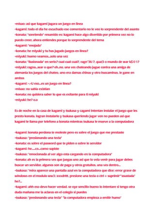 -misao: asi que kagami jugara un juego en linea
-kagami: todo el dia he escuchado ese comentario no le veo lo sorprendente del asunto
-konata: *sonriendo* resumido es: kagami hace algo divertido por primera vez no lo
puedo creer, ahora entiendes porque lo sorprendente del tema
-kagami: *enojada*
-konata: he miyuki y tu has jugado juegos en linea?
-miyuki: bueno veamos...solo una vez
-konata: *ilusionada* en serio? cual cual cual?, ragn"36/?, qua(3 o mundo de war k$@1?
-miyuki: ragna...war o que? eh..no, una ves chateando jugue contra una amiga de
alemania los juegos del chateo, uno era damas chinas y otro buscaminas, le gane en
ambos
-kagami: -.-U eso...es un juego en linea?
-misao: no sabia existian
-konata: no quisiera saber lo que es exitante para ti miyuki
-miyuki: he? o.o


Es de noche en la casa de kagami y tsukasa y cagami intentan instalar el juego que les
presto konata, logran instalarlo y tsukasa queriendo jugar ven no pueden asi que
kagami le llama por telefono a konata mientras tsukasa le mueve a la computadora


-kagami: konata perdona te moleste pero es sobre el juego que me prestaste
-tsukasa: *presionando una tecla*
-konata: es sobre el pasword que te piden o sobre le servidor
-kagami: he.....co...como supiste
-tsukasa: *emocionada al ver algo esta cargando en la computadora*
-konata: ah es la primera ves que juegas uno asi que lo veia venir para jugar debes
buscar un servidor, algunos son de paga y otros gratuitos, una ves dentro...
-tsukasa: *mira aparece una pantalla azul en la computadora que dice: error grave de
windows en el modulo ww3: xxxdrttt, presione una tecla o ctrl + suprimir**asustada*
he?...
-kagami: ahh eso devo hacer verdad, se oye sencillo bueno lo intentare si tengo otra
duda mañana me la aclaras en el colegio si puedes
-tsukasa: *presionando una tecla* *la computadora empieza a emitir humo*
 