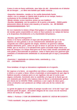 C omo si e sto no fuera s uficiente , ma s lejo s de ahí…dema siado en el interior
de un bo sque… . . s e libra una batalla que nadie conocía… .

-Inuya sha : demonio s , naraku s e ha vuelto dema siado fuerte
-A ome: e so e s porque s e injerto toda la perla en s u cuerpo, ha sta a
s e shomaru le ha co stado hacerle daño
-Monje miroku: a ca so nue stra s arma s ya s on inútile s ?
-Naraku: jmjmjmjmj, con lo s podere s de la perla y mi poder…N A D A podrá
detenerme ahora de tomar e ste mundo y el nue stro…no…MI MUND O
jajajajajajajajjajajajaja , he ? .

E n e s e momento la misma chi spa final golpea el c ampo de fuerza alrededor
de naraku quien s orprendido ve como s e hace peda zo s s u c ampo de fuerza
y lo de speda za llevándo s elo a el y haciéndolo mil peda zo s .

-Naraku: agrr!!!!! ¿ Porque!!!!! ? .
C omo si no fue s e s uficiente el rayo s ale del planeta y ahí s e ve en la s
lejanía s en otra galaxia a un s er extraterre stre afeminado que e sta
c argando una e sfera gigante de nergia , mientra s un guerrero valiente
intenta detenerlo. .pero . . ante s de que lo lanze s e percata de la C HI S PA
F I N A L que s e ha cerca a el extraterre stre quien a su stado mejor lanza e s a
bola de energía a la chi spa final pero no le hace nada s iendo con sumido por
e ste poder y de svane cido en peda zo s , como s i fuera poco e s e guerrero que
c ombatía al extraterre stre afeminado e s alcan zado por el rayo y con sumido
por el…

-G u errero: ( -muriendo en c ámara lenta , s onriendo y. .- ) c a …
C A … . C A C A R O T O!!!!!!.


P ara terminar, el rayo s e de svane ce explotando en el e spa cio .

D e regre so a la tierra…en e spe cifico con Uli s e s y tsuka s a . Ts uka s a abra z a
a Uli s e s y s e pone a llorar, Uli s e s al principio s e preocupaba de que algo le
hubie s e pa s ado a tsuka s a pero ve s u s lagrima s s on por el s u sto y por
alguna confu sión . S onriente abre la s ombrilla y la tapa de la lluvia que en
e s e momento por donde e sta tsuka s a deja de llover y extrañamente qui s a s
por efe cto de la C H I S PA F I N A L comienza a c a er copo s de nieve pero…
e sto s al mirarlo s c a er producen un reflejo c ada uno de lo s colore s del
arcoíri s .

L a gente de japon no s e explica el porque s u c ede e so ( ni lo del “rayo” que
deva sto parte de japon…de s cuiden ninguna de la s c a s a s era de nue stra s
chic a s de lucky st ar…exepto…. )

-Akira: ( -F urio s a- ) C O N UN D E M O NI O!!! , Q UI E N S E J O $ %& MI C A S A !!! ? .

* * F eliz navidad!!, Una gran y Unica F amilia feliz!!
 