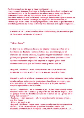 fue intencional, no de que lo haya e s crito mal ¬¬.
-L a e s c ena de tsuka s a deprimida al inicio en po si cion fetal e s cla si ca de
mucho s anime s , s i he de mencionar en el que pen s e para e sta fue en
pokemon c uando brok s e deprime por lo de la profe sora E V E
- el titulo: la melancolía de tsuka s a s u sumiya y donde la s cigarra s lloran e s
referencia obio a haruhi s u s umiya y a higura shi no nakoku koro ni
-Ha sta aquí N A DI E creo s e haya preguntado: como abrió la puerta O Z A K A
s iendo kagami con s u fuerza la trabo y ma s la nieve y el agua congelada… .



   C A P ITU L O 24: “La D e clara cion!!! ,lo s s entimiento s y lo s recuerdo s que
   s e me s claron en nue stro pre s ente!!”




   * * Uli s e s-S ama * *


   S e le s ve a la s chica s en la c a s a de kagami ( ma s e spe cifico en la
   habita ción de Ts uka s a ) comiendo flan , ma s s in embargo por el
   momento s e ve s olo a konata , kagami y miyuki “intentando” comer s u
   po stre pero pare cen apenada s…hay cierto s ruido s y cuerta e s c ena
   que la s incomodan un poco en e spe cial a kagami que s e e sta
   enfureciendo ha sta que e stalla del enojo y devela que e s . .


   -Kagami: ( -F urio s a- ) C O N UN D E M O NI O P U E D E N D E J A R D E
   B E S A R S E U S T E D E S D O S Y D E S E R TA A A N C A R I Ñ O C IT O S ?


   Kagami s e refería a Uli s e s y tsuka s a que e staban a ctuando como toda
   pareja melo s a , e sto pare cía incomodar a la s chica s pre s ente s , ante
   e sto obio Uli s e s y tsuka s a dejan de be s ar se y de cirse palabra s
   melo s a s apenado s de lo s u c edido.

   -Uli s e s : ( -apenado- ) ah lo lamento n_n ( * * C omo dato curio so Uli se s
   tiene una venda en la c abe za y un parche en una de la s mejilla s , e sto
   e s porque fueron la s herida s que aun no le s anan de s u …pelea en el
   lucky star navideño* * )
   -Ts uka s a : ( -Muy apenada- ) ah , lo lamento mucho hermana n///un…
   me deje llevar
   -Uli s e s : Yo igual n_nU
   -Kagami: ( - F urio s a-) hagan e s a s co s a s cuando no e stemo s pre s ente s
   -Uli s e s : ( -C on c ara malévola y s onri sa de oreja a oreja- ) ah…
   entonce s podemo s ha cer cualquier co s a junto s cuando e stemo s…”a
 