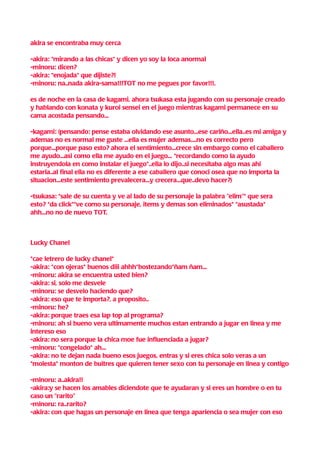 akira se encontraba muy cerca

-akira: *mirando a las chicas* y dicen yo soy la loca anormal
-minoru: dicen?
-akira: *enojada* que dijiste?!
-minoru: na..nada akira-sama!!!TOT no me pegues por favor!!!.

es de noche en la casa de kagami, ahora tsukasa esta jugando con su personaje creado
y hablando con konata y kuroi sensei en el juego mientras kagami permanece en su
cama acostada pensando...

-kagami: (pensando: pense estaba olvidando ese asunto...ese cariño...ella..es mi amiga y
ademas no es normal me guste ...ella es mujer ademas....no es correcto pero
porque...porque paso esto? ahora el sentimiento...crece sin embargo como el caballero
me ayudo...asi como ella me ayudo en el juego... *recordando como la ayudo
instruyendola en como instalar el juego*..ella lo dijo..si necesitaba algo mas ahi
estaria..al final ella no es diferente a ese caballero que conoci osea que no importa la
situacion...este sentimiento prevalecera...y crecera...que..devo hacer?)

-tsukasa: *sale de su cuenta y ve al lado de su personaje la palabra "elim"* que sera
esto? *da click**ve como su personaje, items y demas son eliminados* *asustada*
ahh...no no de nuevo TOT.



Lucky Chanel

*cae letrero de lucky chanel*
-akira: *con ojeras* buenos diii ahhh*bostezando*ñam ñam...
-minoru: akira se encuentra usted bien?
-akira: si, solo me desvele
-minoru: se desvelo haciendo que?
-akira: eso que te importa?, a proposito..
-minoru: he?
-akira: porque traes esa lap top al programa?
-minoru: ah si bueno vera ultimamente muchos estan entrando a jugar en linea y me
intereso eso
-akira: no sera porque la chica moe fue influenciada a jugar?
-minoru: *congelado* ah...
-akira: no te dejan nada bueno esos juegos, entras y si eres chica solo veras a un
*molesta* monton de buitres que quieren tener sexo con tu personaje en linea y contigo

-minoru: a..akira!!
-akira:y se hacen los amables diciendote que te ayudaran y si eres un hombre o en tu
caso un "rarito"
-minoru: ra..rarito?
-akira: con que hagas un personaje en linea que tenga apariencia o sea mujer con eso
 