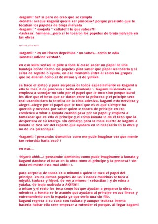 -kagami: he ? s i pero no creo que s e cumpla
-konata: a si que kagami queria s er prince s a ? porque pre siento que le
tocaban lo s papele s de bruja malvada
-kagami: * enojada * c allate!!! tu que s a be s ?!!
-tsuka s a : hermana . . .pero s i te tocaron lo s papele s de bruja malvada en
la s obra s

....... .... .....

-kagami: * en un rincon deprimida * no s a be s . . . como te odio
-konata: adivine verdad ? .

en e so kuroi s en s ei le pide a toda la cla s e s a c ar un papel de una
bandeja donde hecho lo s papele s para s a ber que papel le s tocaria y s i
s eria de reparto o ayuda . en e s e momento entra al s alon lo s grupo s
que s e aliarian como el de misao y el de yutaka .

s e ha c e el s orteo y para s orpre s a de todo s e spe cialmente de kagami a
ella le toca el de prince s a ( bella durmiente ) . kagami ilu sionada s e
empie z a a s onrojar no s olo por el papel que le toco sino porque kuroi
le s dic e que el be so que s e daran entre la prince s a y el principe s era
real u sando claro la tecnica de la cinta ade siva . kagami e sta nervio s a y
alegre . . alegre por el papel que le toco que e s el que si empre ha
querido y nervio sa por s a ber quien le tocara de principe en e so
c omienza a mirar a konata cuando pa s a por s u papel y empie za a
fanta s e ar que e s ella el principe y el como konata le da el be so que la
de spertara de s u letargo . s in embargo para la mala s u erte de kagami a
konata le toca s er del reparto que ayudara en lo ne ce s ario en la obra y
no de lo s per sonaje s .

-kagami: ( pen s ando: demonio s como me pude imaginar e so que mente
tan retorcida haria e so ? )

en e so . . .

-hiyori: ahhh. . . ( pen s ando: demonio s como pude imaginarme a konata y
kagami dando s e el be so en la obra como el principe y la prince s a ? s in
duda mi mente e sta mal ahh!!! ) .

para s orpre s a de toda s e s a minami a quien le toca el papel del
principe . en lo s dema s papele s de la s 3 hada s madrina s le toca a
miyuki, tsuka s a y hiyori. de rey a minoru ( s e ba stian ) y de reina a
yutaka . de bruja malvada a A KI R A !! .
a misao y el re sto le s toca como lo s que ayudan a preparar la obra .
mientra s a konata s e le a sumio que ayudara al principe en s u s linea s y
entrenamiento con la e spada ya que s eria una s in filo.
kagami regre s a a s u c a s a con tsuka s a y aunque tsuka s a intenta
ha c erla hablar ella cree empe zar a entender el porque . al llegar kagami
 