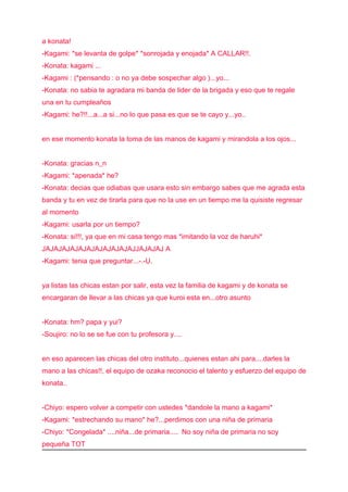 a konata!
-Kagami: *se levanta de golpe* *sonrojada y enojada* A CALLAR!!.
-Konata: kagami ...
-Kagami : (*pensando : o no ya debe sospechar algo )...yo...
-Konata: no sabia te agradara mi banda de lider de la brigada y eso que te regale
una en tu cumpleaños
-Kagami: he?!!...a...a si...no lo que pasa es que se te cayo y...yo..


en ese momento konata la toma de las manos de kagami y mirandola a los ojos...


-Konata: gracias n_n
-Kagami: *apenada* he?
-Konata: decias que odiabas que usara esto sin embargo sabes que me agrada esta
banda y tu en vez de tirarla para que no la use en un tiempo me la quisiste regresar
al momento
-Kagami: usarla por un tiempo?
-Konata: si!!!, ya que en mi casa tengo mas *imitando la voz de haruhi*
JAJAJAJAJAJAJAJAJAJAJAJJAJAJAJ A
-Kagami: tenia que preguntar...-.-U.


ya listas las chicas estan por salir, esta vez la familia de kagami y de konata se
encargaran de llevar a las chicas ya que kuroi esta en...otro asunto


-Konata: hm? papa y yui?
-Soujiro: no lo se se fue con tu profesora y....


en eso aparecen las chicas del otro instituto...quienes estan ahi para....darles la
mano a las chicas!!, el equipo de ozaka reconocio el talento y esfuerzo del equipo de
konata..


-Chiyo: espero volver a competir con ustedes *dandole la mano a kagami*
-Kagami: *estrechando su mano* he?...perdimos con una niña de primaria
-Chiyo: *Congelada* ....niña...de primaria.... No soy niña de primaria no soy
pequeña TOT
 