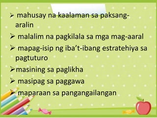  mahusay na kaalaman sa paksang-
aralin
 malalim na pagkilala sa mga mag-aaral
 mapag-isip ng iba’t-ibang estratehiya sa
pagtuturo
masining sa paglikha
 masipag sa paggawa
 maparaan sa pangangailangan
 