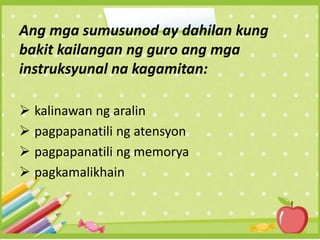 Ang mga sumusunod ay dahilan kung
bakit kailangan ng guro ang mga
instruksyunal na kagamitan:
 kalinawan ng aralin
 pagpapanatili ng atensyon
 pagpapanatili ng memorya
 pagkamalikhain
 