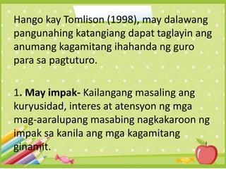 Hango kay Tomlison (1998), may dalawang
pangunahing katangiang dapat taglayin ang
anumang kagamitang ihahanda ng guro
para sa pagtuturo.
1. May impak- Kailangang masaling ang
kuryusidad, interes at atensyon ng mga
mag-aaralupang masabing nagkakaroon ng
impak sa kanila ang mga kagamitang
ginamit.
 