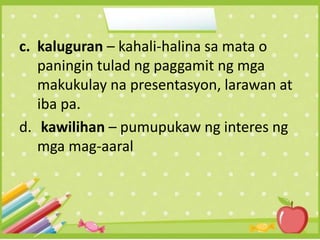 c. kaluguran – kahali-halina sa mata o
paningin tulad ng paggamit ng mga
makukulay na presentasyon, larawan at
iba pa.
d. kawilihan – pumupukaw ng interes ng
mga mag-aaral
 