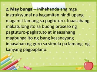 2. May bunga – Inihahanda ang mga
instruksyunal na kagamitan hindi upang
magamit lamang sa pagtuturo. Inaasahang
makatulong ito sa buong proseso ng
pagtuturo-pagkatuto at inaasahang
magbunga ito ng isang kasanayang
inaasahan ng guro sa simula pa lamang ng
kanyang pagpaplano.
 