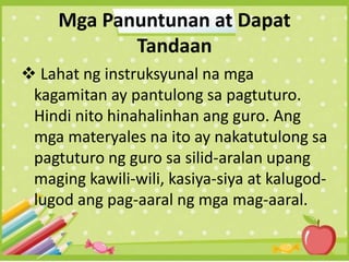 Mga Panuntunan at Dapat
Tandaan
 Lahat ng instruksyunal na mga
kagamitan ay pantulong sa pagtuturo.
Hindi nito hinahalinhan ang guro. Ang
mga materyales na ito ay nakatutulong sa
pagtuturo ng guro sa silid-aralan upang
maging kawili-wili, kasiya-siya at kalugod-
lugod ang pag-aaral ng mga mag-aaral.
 