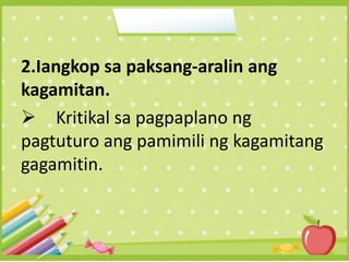 2.Iangkop sa paksang-aralin ang
kagamitan.
 Kritikal sa pagpaplano ng
pagtuturo ang pamimili ng kagamitang
gagamitin.
 