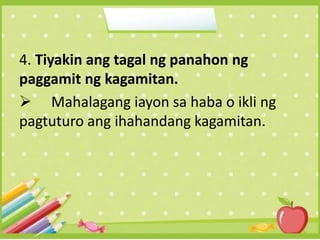 4. Tiyakin ang tagal ng panahon ng
paggamit ng kagamitan.
 Mahalagang iayon sa haba o ikli ng
pagtuturo ang ihahandang kagamitan.
 