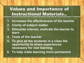 Values and Importance of
Instructional Materials..
1. Increases the effectiveness of the teacher
2. Clarity of subject matter
3. Stimulate interest, motivate the learner to
learn
4. Tools of the teacher
5. To give all the students in a class the
opportunity to share experiences
necessary for new learning
6. To help make learning more permanent
 