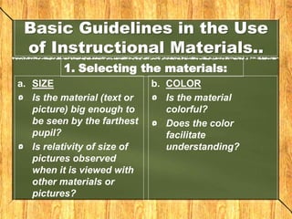 Basic Guidelines in the Use
of Instructional Materials..
1. Selecting the materials:
a. SIZE
Is the material (text or
picture) big enough to
be seen by the farthest
pupil?
Is relativity of size of
pictures observed
when it is viewed with
other materials or
pictures?
b. COLOR
Is the material
colorful?
Does the color
facilitate
understanding?
 