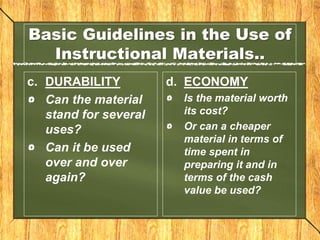 Basic Guidelines in the Use of
Instructional Materials..
c. DURABILITY
Can the material
stand for several
uses?
Can it be used
over and over
again?
d. ECONOMY
Is the material worth
its cost?
Or can a cheaper
material in terms of
time spent in
preparing it and in
terms of the cash
value be used?
 